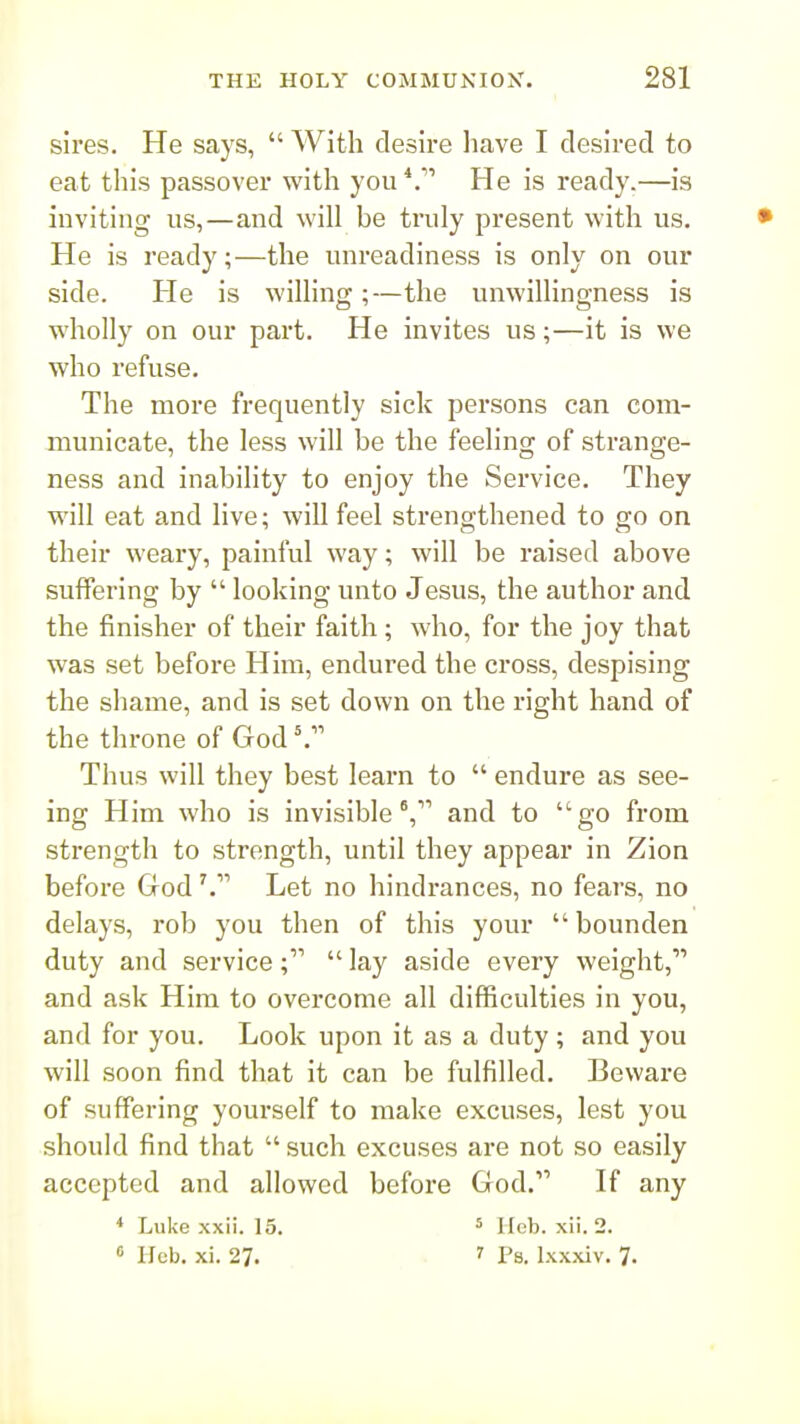 sires. He says,  With desire liave I desired to eat tliis passover with you He is ready.—is inviting us,—and will be truly present with us. He is ready;—the unreadiness is only on our side. He is willing;—the unwillingness is wholly on our part. He invites us;—it is we who refuse. The more frequently sick persons can com- municate, the less will be the feeling of strange- ness and inability to enjoy the Service. They will eat and live; will feel strengthened to go on their weary, painful way; will be raised above suffering by  looking unto Jesus, the author and the finisher of their faith ; who, for the joy that was set before Him, endured the cross, despising the shame, and is set down on the right hand of the throne of God Thus will they best learn to  endure as see- ing Him who is invisible, and to go from strength to strength, until they appear in Zion before GodLet no hindrances, no fears, no delays, rob you then of this your  bounden duty and service;  lay aside every weight, and ask Him to overcome all difficulties in you, and for you. Look upon it as a duty ; and you will soon find that it can be fulfilled. Beware of suffering yourself to make excuses, lest you should find that  such excuses are not so easily accepted and allowed before God. If any * Luke xxii. 15. 5 u^h. xii. 2. ° Hcb. xi. 27. .7 Ps. Ixxxiv. 7.