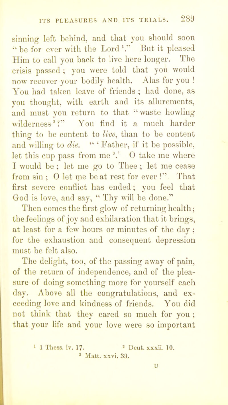 sinning left behind, and that yon should soon be for ever with the Lord But it pleased Him to call you back to live here longer. The crisis passed ; you were told that you would now recover your bodily health. Alas for you ! You had taken leave of friends ; had done, as you thought, with earth and its allurements, and must you return to that  waste howling wilderness ^ f You find it a much harder thinsc to be content to live, than to be content and willing to die.  ' Fatlier, if it be possible, let this cup pass from me ^' 0 take me where I would be ; let me go to Thee ; let me cease from sin ; 0 let me be at rest for ever !That first severe conflict has ended; you feel that God is love, and say,  Thy will be done. Then comes the first glow of returning health; the feelings of joy and exhilaration that it brings, at least for a few hours or minutes of the day ; for the exhaustion and consequent depression must be felt also. The delight, too, of the passing away of pain, of the return of independence, and of the plea- sure of doing something more for yourself each day. Above all the congratulations, and ex- ceeding love and kindness of friends. You did not think that they cared so much for you ; that your life and your love were so important ' 1 Thcss. iv. 17. ' Deut. xxxii. 10.  Matt. xwi. 39. U