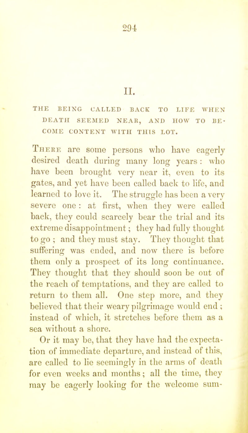 29i II. THE BEING CALLED BACK TO LIFE WHEN DEATH SEEMED NEAR, AND HOW TO BE- COME CONTENT WITH THIS LOT. There are some persons who have eagerly desired death during many long years : who have been brought very near it, even to its gates, and yet have been called back to life, and learned to love it. The struggle has been a very severe one: at first, when they were called back, they could scarcely bear the trial and its extreme disappointment; they had fully thought to go ; and they must stay. They thought that suffering was ended, and now there is before them only a prospect of its long continuance. They thought that they should soon be out of the reach of temptations, and they are called to return to them all. One step more, and they believed that their weary pilgrimage would end; instead of which, it stretches before them as a sea without a shore. Or it may be, that they have had the expecta- tion of immediate departure, and instead of this, are called to lie seemingly in the arms of death for even weeks and months; all the time, they may be eagerly looking for the welcome sum-