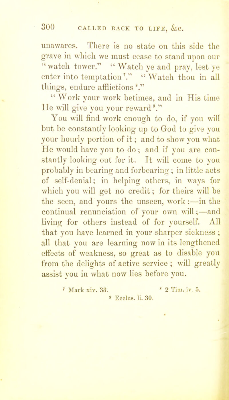 unawares. There is no state on this side the grave in which we must cease to stand upon our watch tower.  Watch ye and pray, lest ye enter into temptationWatch thou in all things, endure afflictions  Work your work betimes, and in His time He will give you your reward You will find work enough to do, if you will but be constantly looking up to God to give you your hourly portion of it; and to show you what He would have you to do; and if you are con- stantly looking out for it. It will come to you probably in bearing and forbearing ; in little acts of self-denial; in helping othei's, in ways for wliich you will get no credit; for theirs will be the seen, and yours the unseen, work:—in the continual renunciation of your own will;—and living for others instead of for yourself. All that you have learned in your sharper sickness ; all that you are learning now in its lengthened effects of weakness, so great as to disable you from the delights of active service ; will greatly assist you in what now lies before you. ' Mark xiv. 38.  2 Tim. iv 5. 9 Ecclus. li. 30.