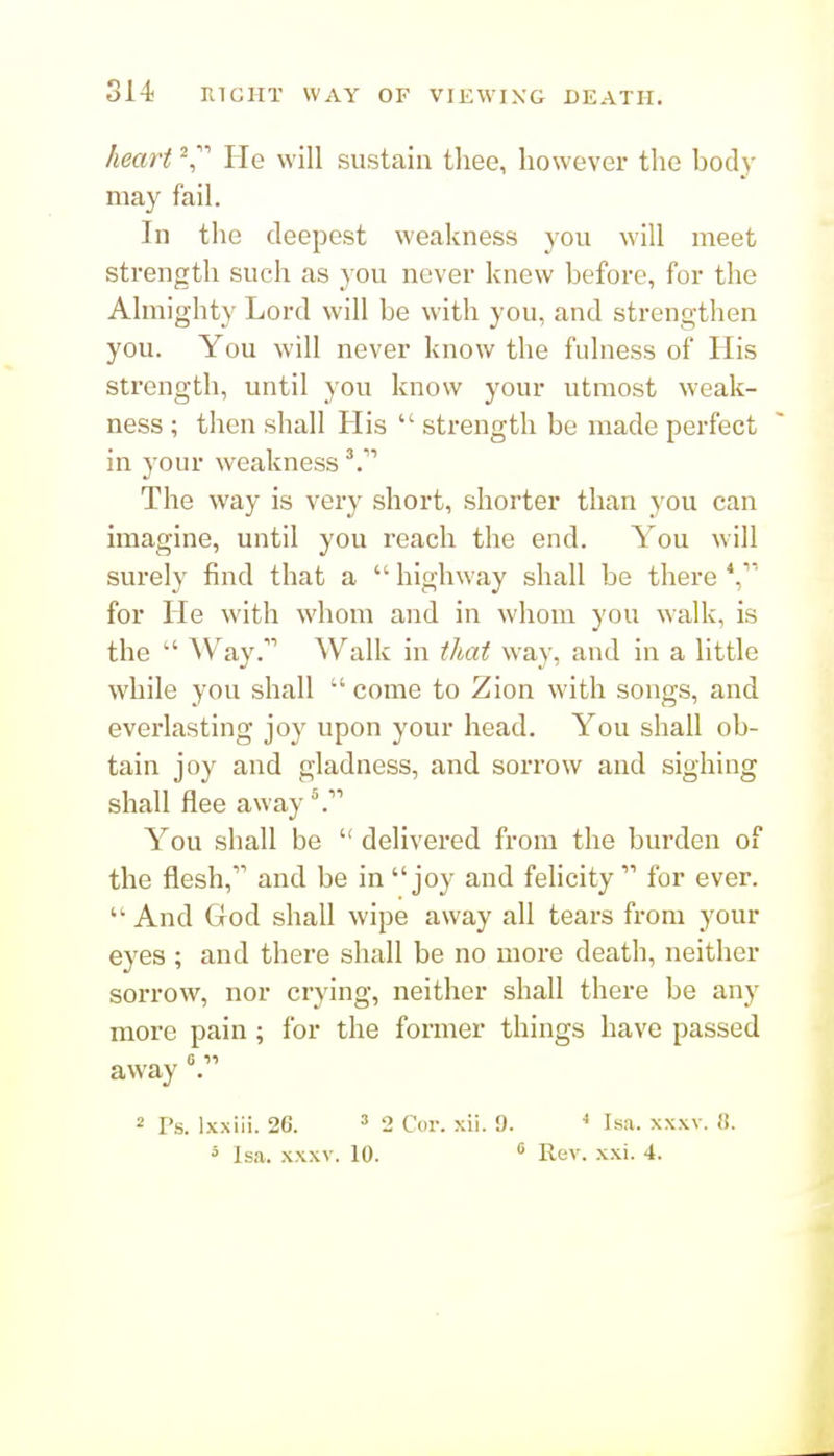 heart He will sustain thee, however the body may fail. In the deepest weakness you will meet strength such as you never knew before, for the Almighty Lord will be with you, and strengthen you. You will never know the fulness of His strength, until you know your utmost weak- ness ; then shall His  strength be made perfect in your weakness The way is very short, shorter than you can imagine, until you reach the end. You will surely find that a  highway shall be there for He with whom and in whom you walk, is the  ^Vay.'''' Walk in that way, and in a little while you shall  come to Zion with songs, and everlasting joy upon your head. You shall ob- tain joy and gladness, and sorrow and sighing shall flee away You shall be  delivered from the burden of the flesh, and be in joy and felicity  for ever.  And God shall wipe away all tears from your eyes ; and there shall be no more death, neither soi'row, nor crying, neither shall there be any more pain; for the former things have passed away . 2 Fs. Ixxiii. 2C. ' 2 Cor. xii. 9. Isa. xxxv. «.