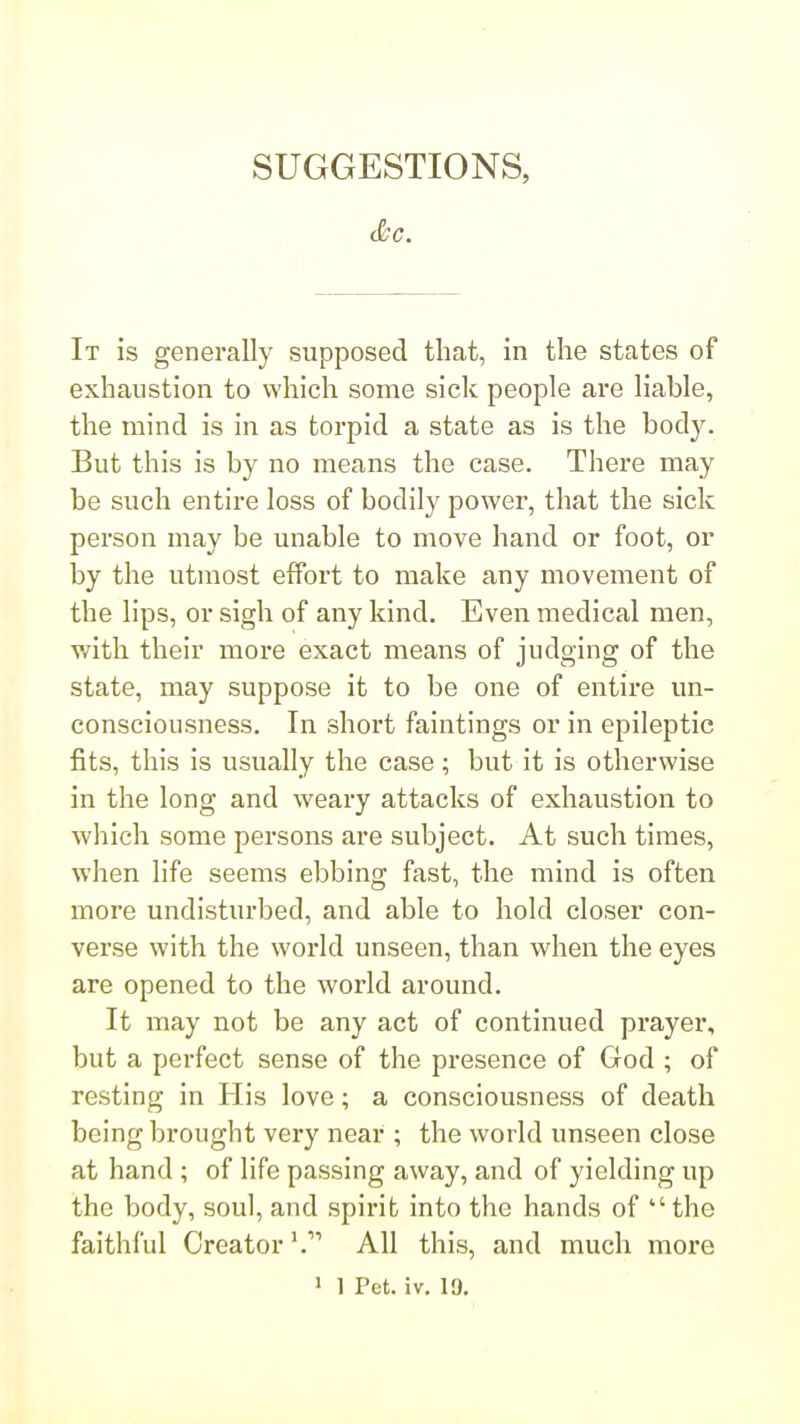 SUGGESTIONS, It is generally supposed that, in the states of exhaustion to which some sick people are liable, the mind is in as torpid a state as is the body. But this is by no means the case. Tliere may be such entire loss of bodily power, that the sick person may be unable to move hand or foot, or by the utmost effort to make any movement of the lips, or sigh of any kind. Even medical men, with their more exact means of judging of the state, may suppose it to be one of entire un- consciousness. In short faintings or in epileptic fits, this is usually the case; but it is otherwise in the long and weary attacks of exhaustion to which some persons are subject. At such times, when life seems ebbing fast, the mind is often more undisturbed, and able to hold closer con- verse with the world unseen, than when the eyes are opened to the world around. It may not be any act of continued prayer, but a perfect sense of the presence of God ; of resting in His love; a consciousness of death being brought very near ; the world unseen close at hand ; of life passing away, and of yielding up the body, soul, and spirit into the hands of the faithful Creator'. All this, and much more