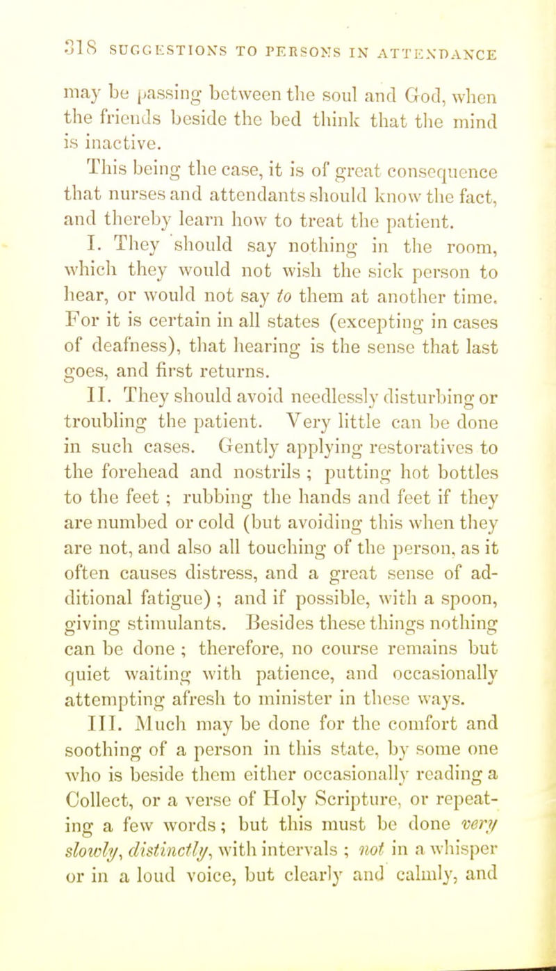 may be passing between the soul and God, when the friends beside the bed think that the mind is inactive. This being the case, it is of great consequence that nurses and attendants shouUl know the fact, and thereby learn how to treat the patient. I. They should say nothing in the room, which they would not wish the sick person to hear, or would not say to them at another time. For it is certain in all states (excepting in cases of deafness), that hearing is the sense that last goes, and first returns. II. They should avoid needlessly disturbing or troubling the patient. Very little can be done in such cases. Gently applying restoratives to the forehead and nostrils ; putting hot bottles to the feet; rubbing the hands and feet if they are numbed or cold (but avoiding this when they are not, and also all touching of the person, as it often causes distress, and a great sense of ad- ditional fatigue) ; and if possible, with a spoon, giving stimulants. Besides these things nothing can be done ; therefore, no course remains but quiet waiting with patience, and occasionally attempting afx-esh to minister in these ways. III. Much may be done for the comfort and soothing of a person in this state, by some one who is beside them either occasionally reading a Collect, or a verse of Holy Scripture, or repeat- ing a few words; but this must be done 'cery slowly^ dhtincthj^ with intervals ; not in a whisper or in a loud voice, but clearly and calmly, and