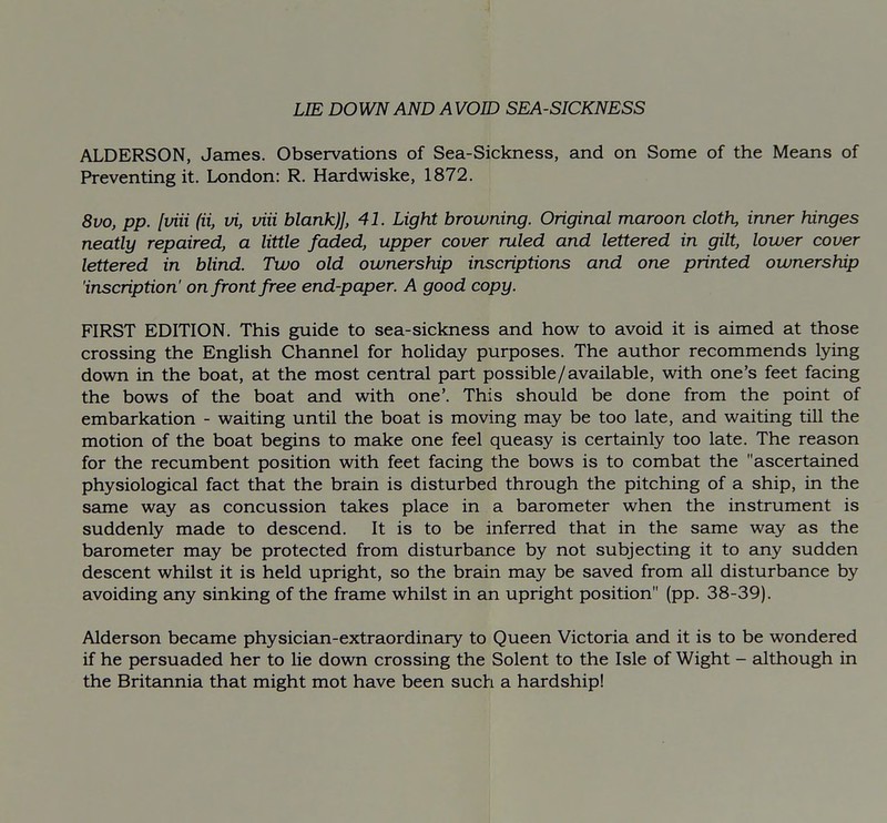 LIE DOWN AND A VOID SEA-SICKNESS ALDERSON, James. Observations of Sea-Sickness, and on Some of the Means of Preventing it. London: R. Hardwiske, 1872. 8vo, pp. [viii (ii, vi, viii blank)], 41. Light browning. Original maroon cloth, inner hinges neatly repaired, a little faded, upper cover ruled and lettered in gilt, lower cover lettered in blind. Two old ownership inscriptions and one printed ownership 'inscription' on front free end-paper. A good copy. FIRST EDITION. This guide to sea-sickness and how to avoid it is aimed at those crossing the English Channel for holiday purposes. The author recommends lying down in the boat, at the most central part possible/available, with one's feet facing the bows of the boat and with one'. This should be done from the point of embarkation - waiting until the boat is moving may be too late, and waiting till the motion of the boat begins to make one feel queasy is certainly too late. The reason for the recumbent position with feet facing the bows is to combat the ascertained physiological fact that the brain is disturbed through the pitching of a ship, in the same way as concussion takes place in a barometer when the instrument is suddenly made to descend. It is to be inferred that in the same way as the barometer may be protected from disturbance by not subjecting it to any sudden descent whilst it is held upright, so the brain may be saved from all disturbance by avoiding any sinking of the frame whilst in an upright position (pp. 38-39). Alderson became physician-extraordinary to Queen Victoria and it is to be wondered if he persuaded her to lie down crossing the Solent to the Isle of Wight - edthough in the Britannia that might mot have been such a hardship!