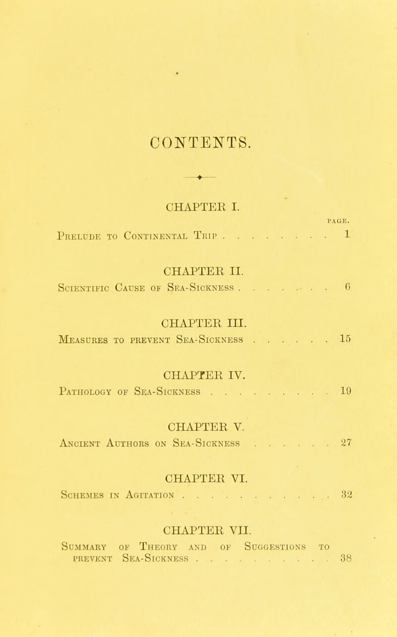 CONTENTS. CHAPTER I. PACE. Prelude to Continental Thip 1 CHAPTER II. Scientific Cause of Sea-Sickness . 6 CHAPTER III. Measures to prevent Sea-Siceness 15 CHAPTER IV. Pathology of Sea-Sickness 19 CHAPTER V. Ancient Authors on Sea-Sickness 27 CHAPTER VI. ScHEJiEs IN Agitation .32 CHAPTER VII. Summary of Theory and of Suggestions to PREVENT Sea-Sickness 38