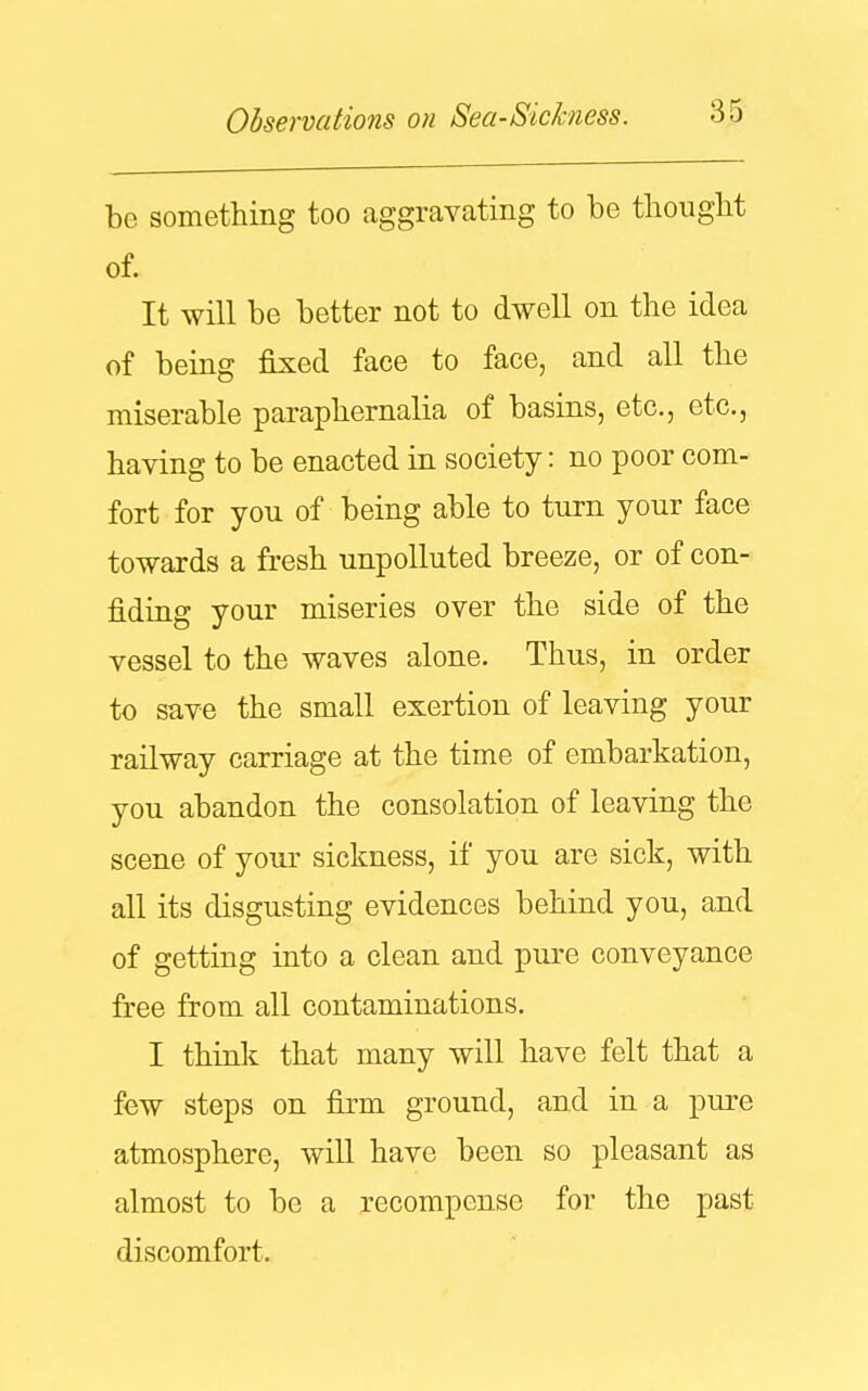 be something too aggravating to be thought of. It will be better not to dwell on the idea of being fixed face to face, and all the miserable paraphernalia of basins, etc., etc., having to be enacted in society: no poor com- fort for you of being able to turn your face towards a fresh unpolluted breeze, or of con- fiding your miseries over the side of the vessel to the waves alone. Thus, in order to save the small exertion of leaving your railway carriage at the time of embarkation, you abandon the consolation of leaving the scene of your sickness, if you are sick, with all its disgusting evidences behind you, and of getting into a clean and pure conveyance free from all contaminations. I think that many will have felt that a few steps on firm ground, and in a pure atmosphere, will have been so pleasant as almost to be a recompense for the past discomfort.