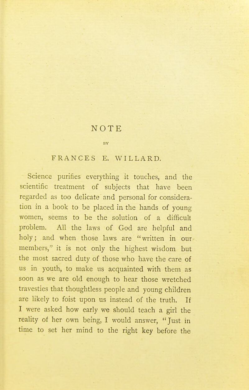 NOTE BY FRANCES E. WILLARD. Science purifies everything it touches, and the scientific treatment of subjects that have been regarded as too delicate and personal for considera- tion in a book to be placed in the hands of young women, seems to be the solution of a difficult problem. All the laws of God are helpful and holy; and when those laws are written in our members, it is not only the highest wisdom but the most sacred duty of those who have the care of us in youth, to make us acquainted with them as soon as we are old enough to hear those wretched travesties that thoughtless people and young children are likely to foist upon us instead of the truth. If I were asked how early we should teach a girl the reality of her own being, I would answer, Just in time to set her mind to the right key before the