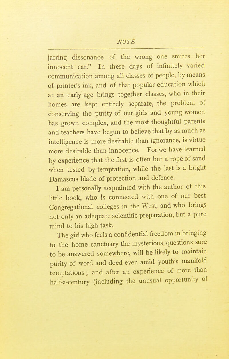 jarring dissonance of the wrong one smites her innocent ear. In these days of infinitely varied communication among all classes of people, by means of printer's ink, and of that popular education which at an early age brings together classes, who in their homes are kept entirely separate, the problem of conserving the purity of our girls and young women has grown complex, and the most thoughtful parents and teachers have begun to believe that by as much as intelligence is more desirable than ignorance, is virtue more desirable than innocence. For we have learned by experience that the first is often but a rope of sand when tested by temptation, while the last is a bright Damascus blade of protection and defence. I am personally acquainted with the author of this little book, who is connected with one of our best Congregational colleges in the West, and who brings not only an adequate scientific preparation, but a pure mind to his high task. The girl who feels a confidential freedom in bringing to the home sanctuary the mysterious questions sure to be answered somewhere, will be likely to maintain purity of word and deed even amid youth's manifold temptations; and after an experience of more than half-a-century (including the unusual opportunity of