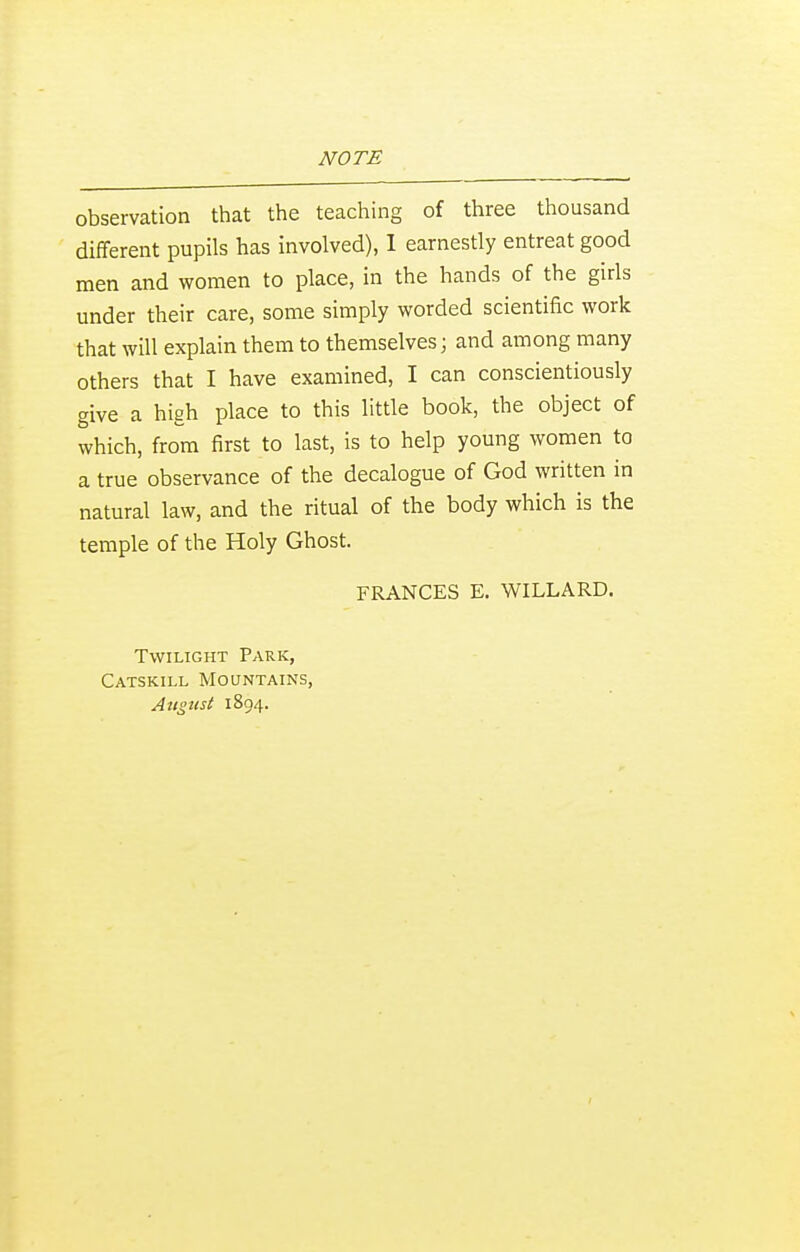 observation that the teaching of three thousand different pupils has involved), I earnestly entreat good men and women to place, in the hands of the girls under their care, some simply worded scientific work that will explain them to themselves; and among many others that I have examined, I can conscientiously give a high place to this little book, the object of which, from first to last, is to help young women to a true observance of the decalogue of God written in natural law, and the ritual of the body which is the temple of the Holy Ghost. FRANCES E. WILLARD. Twilight Park, Catskill Mountains, August 1894.
