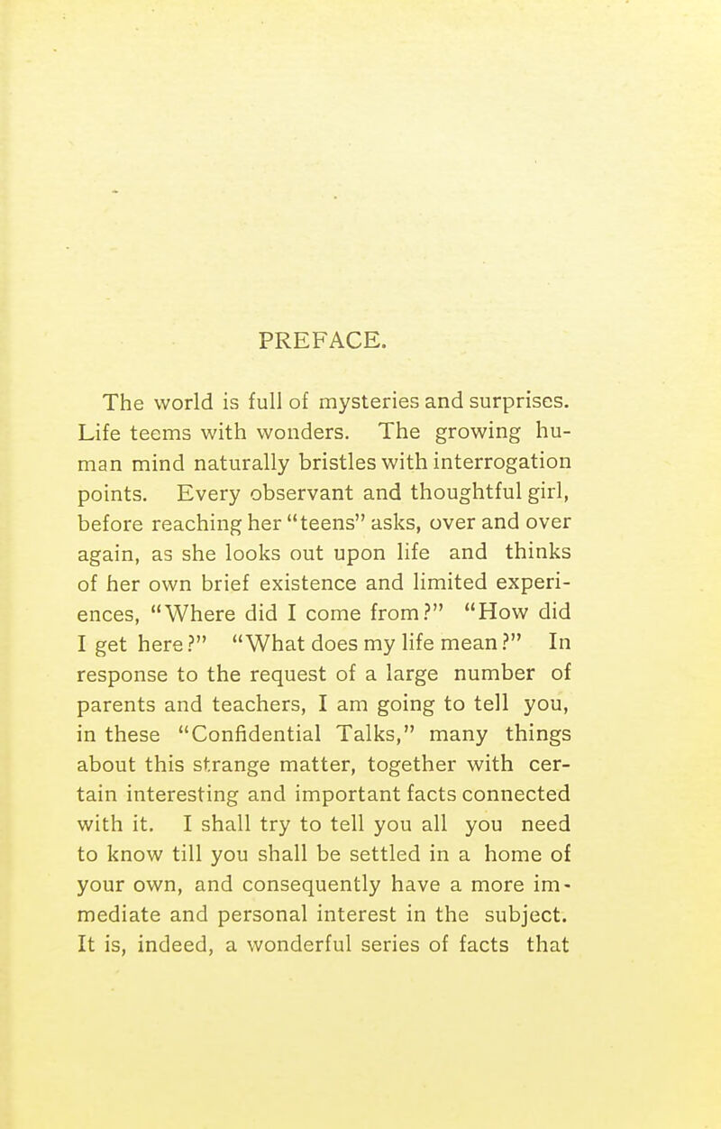 PREFACE. The world is full of mysteries and surprises. Life teems with wonders. The growing hu- man mind naturally bristles with interrogation points. Every observant and thoughtful girl, before reaching her teens asks, over and over again, as she looks out upon life and thinks of her own brief existence and limited experi- ences, Where did I come from.? How did I get here.? What does my life mean} In response to the request of a large number of parents and teachers, I am going to tell you, in these Confidential Talks, many things about this strange matter, together with cer- tain interesting and important facts connected with it. I shall try to tell you all you need to know till you shall be settled in a home of your own, and consequently have a more im- mediate and personal interest in the subject. It is, indeed, a wonderful series of facts that