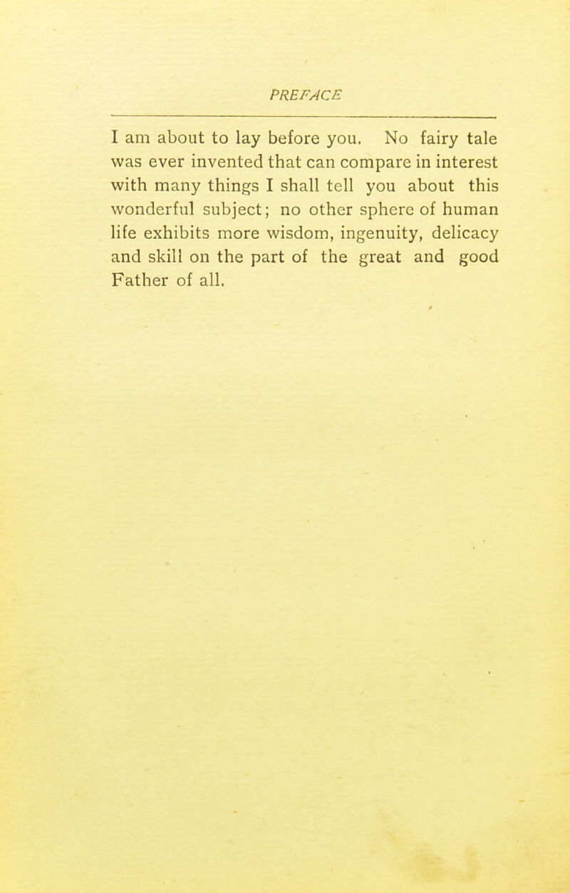 I am about to lay before you. No fairy tale was ever invented that can compare in interest with many things I shall tell you about this wonderful subject; no other sphere of human life exhibits more wisdom, ingenuity, delicacy and skill on the part of the great and good Father of all.