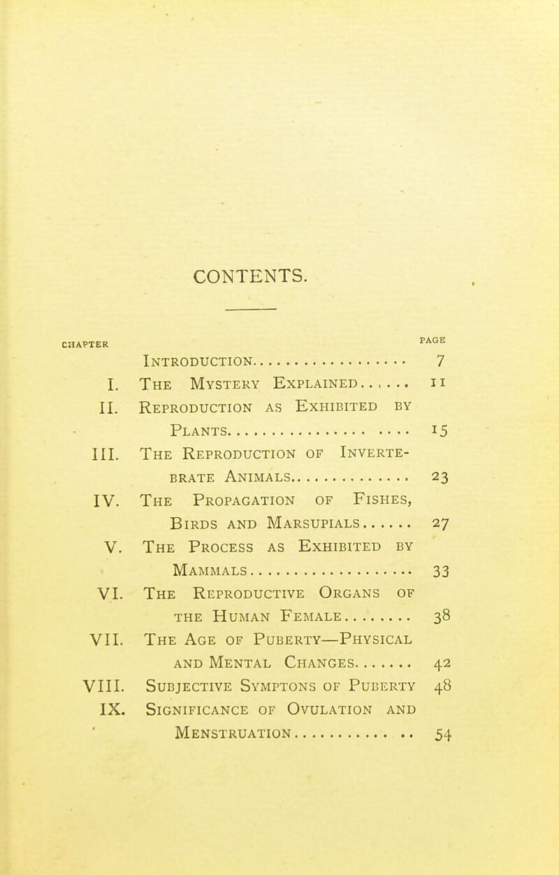 CONTENTS. CHAPTER FAG'S Introduction 7 I. The Mystery Explained .. c . ii II. Reproduction as Exhibited by Plants 15 III. The Reproduction of Inverte- brate Animals , 23 IV. The Propagation of Fishes, Birds and Marsupials 27 V. The Process as Exhibited by Mammals 33 VI. The Reproductive Organs of the Human Female 38 VII. The Age of Puberty—Physical AND Mental Changes 42 VIII. Subjective Symptons of Puberty 48 IX. Significance of Ovulation and Menstruation 54