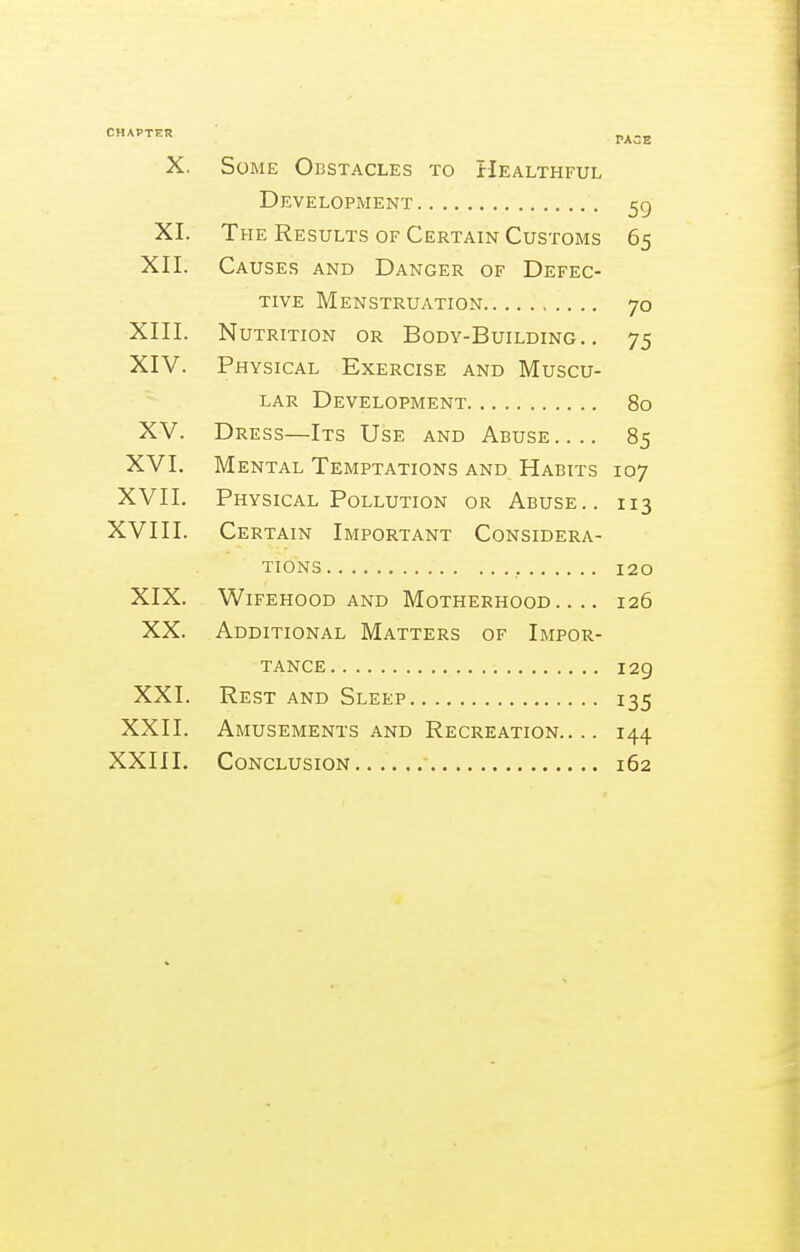 f^'^^ PACE X. Some Obstacles to Healthful Development 5g XI. The Results of Certain Customs 65 XII. Causes and Danger of Defec- tive Menstruation 70 XIII. Nutrition or Body-Building.. 75 XIV. Physical Exercise and Muscu- lar Development 80 XV. Dress—Its Use and Abuse.... 85 XVI. Mental Temptations and Habits 107 XVII. Physical Pollution or Abuse.. 113 XVIII. Certain Important Considera- tions , 120 XIX. Wifehood and Motherhood.... 126 XX. Additional Matters of Impor- tance 129 XXI. Rest and Sleep 135 XXII. Amusements and Recreation.... 144 XXIII. Conclusion 162