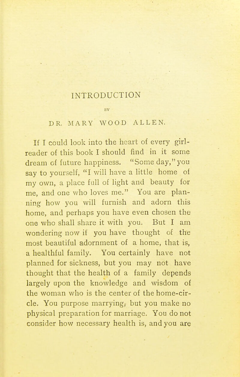INTRODUCTION BY DR. MARY WOOD ALLEN. If I could look into the heart of every girl- reader of this book I should find in it some dream of future happiness. Some day,you say to yourself, I will have a httle home of my own, a place full of light and beauty for me, and one who loves me. You are plan- ning how you will furnish and adorn this home, and perhaps you have even chosen the one who shall share it with you. But I am wondering now if you have thought of the most beautiful adornment of a home, that is, a healthful family. You certainly have not planned for sickness, but you may not have thought that the health of a family depends largely upon the knowledge and wisdom of the woman who is the center of the home-cir- cle. You purpose marrying? but you make no physical preparation for marriage. You do not consider how necessary health is, and you are