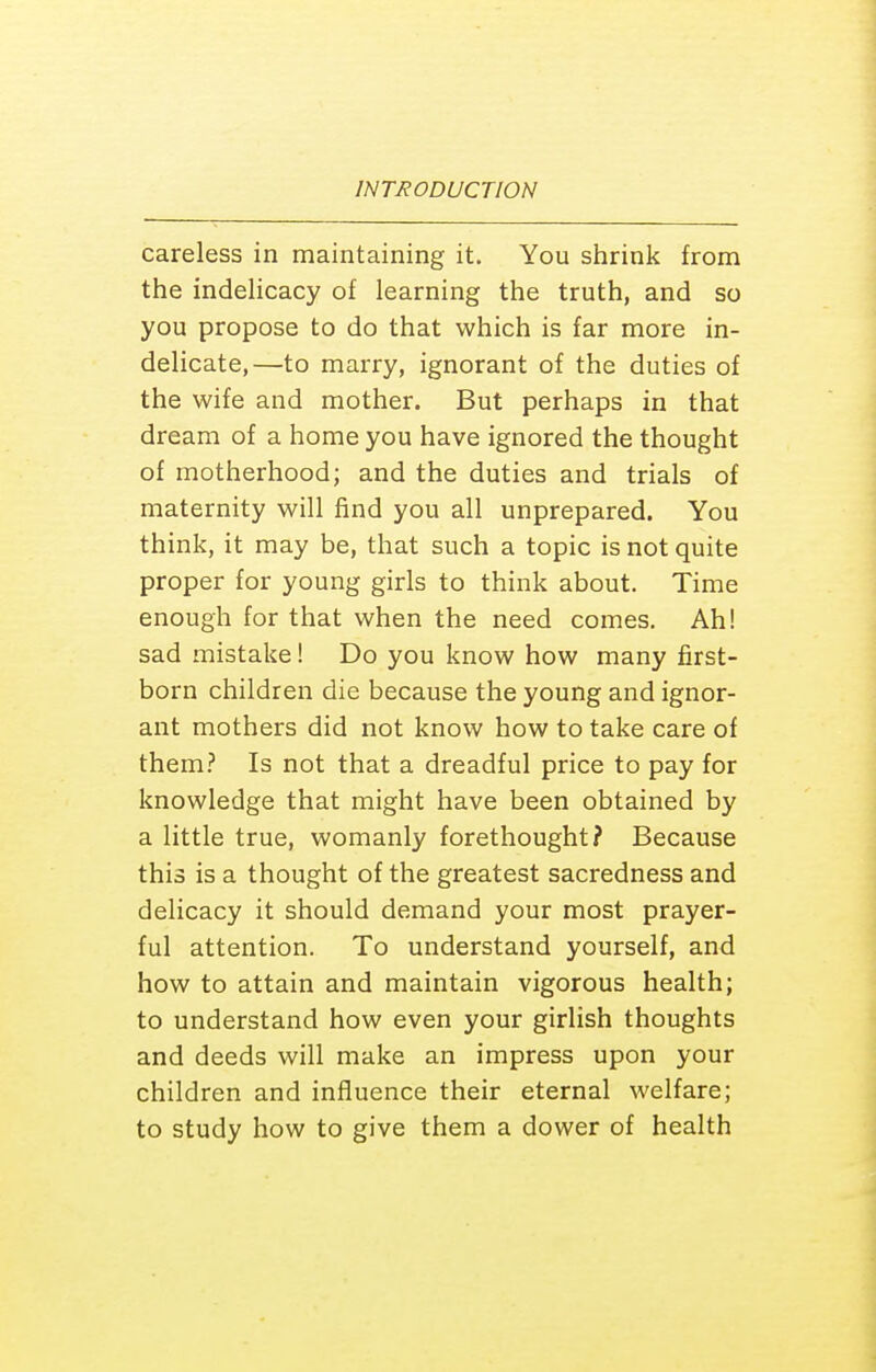 careless in maintaining it. You shrink from the indeUcacy of learning the truth, and so you propose to do that which is far more in- delicate,—to marry, ignorant of the duties of the wife and mother. But perhaps in that dream of a home you have ignored the thought of motherhood; and the duties and trials of maternity will find you all unprepared. You think, it may be, that such a topic is not quite proper for young girls to think about. Time enough for that when the need comes. Ah! sad mistake! Do you know how many first- born children die because the young and ignor- ant mothers did not know how to take care of them.'' Is not that a dreadful price to pay for knowledge that might have been obtained by a little true, womanly forethought? Because this is a thought of the greatest sacredness and delicacy it should demand your most prayer- ful attention. To understand yourself, and how to attain and maintain vigorous health; to understand how even your girlish thoughts and deeds will make an impress upon your children and influence their eternal welfare; to study how to give them a dower of health