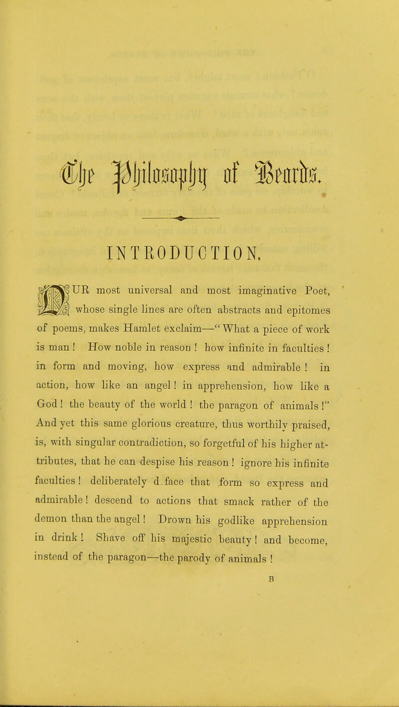 INTRODUCTION. UE most universal and most imaginative Poet, whose single lines are often abstracts and epitomes of poems, makes Hamlet exclaim— What a piece of work is man ! How noble in reason ! how infinite in faculties ! in form and moving, how express and admirable ! in action, how like an angel! in apprehension, how like a God ! the beauty of the world ! the paragon of animals ! And yet this same glorious creature, thus worthily praised, is, with singular contradiction, so forgetful of his higher at- tributes, that he can despise his reason ! ignore his infinite faculties! deliberately dface that form so express and admirable ! descend to actions that smack rather of the demon than the angel! Drown his godlike apprehension in drink 1 Shave off his majestic beauty ! and become, instead of the paragon—the parody of animals ! B