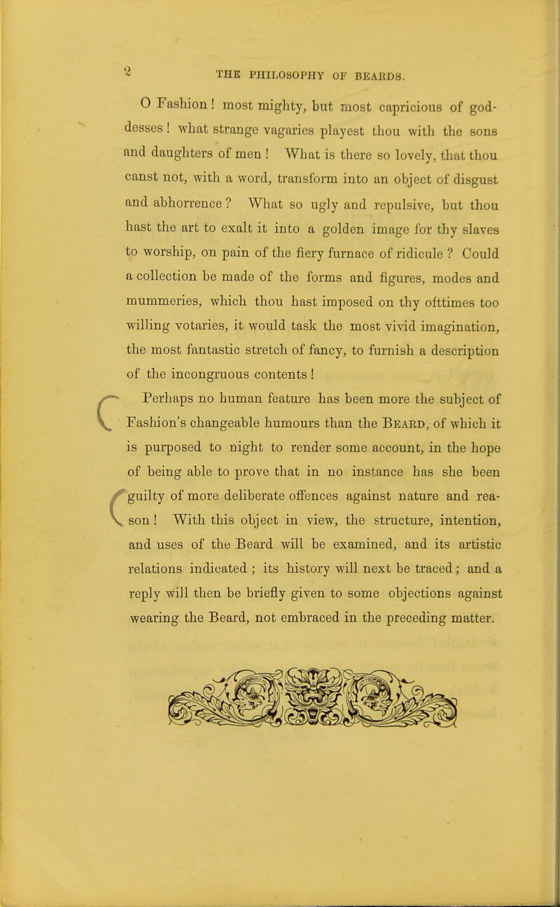 0 Fashion! most mighty, but most capricious of god- desses ! what strange vagaries playest thou with the sons and daughters of men ! What is there so lovely, that thou canst not, with a word, transform into an object of disgust and abhorrence ? What so ugly and repulsive, but thou hast the art to exalt it into a golden image for thy slaves to worship, on pain of the fiery furnace of ridicule ? Could a collection be made of the forms and figures, modes and mummeries, which thou hast imposed on thy ofttimes too willing votaries, it would task the most vivid imagination, the most fantastic stretch of fancy, to furnish a description of the incongruous contents ! CPerhaps no human feature has been more the subject of Fashion's changeable humours than the Beard, of which it is purposed to night to render some account, in the hope of being able to prove that in no instance has she been guilty of more deliberate offences against nature and rea- V son! With this object in view, the structure, intention, and uses of the Beard will be examined, and its artistic relations indicated; its history will next be traced; and a reply will then be briefly given to some objections against wearing the Beard, not embraced in the preceding matter.