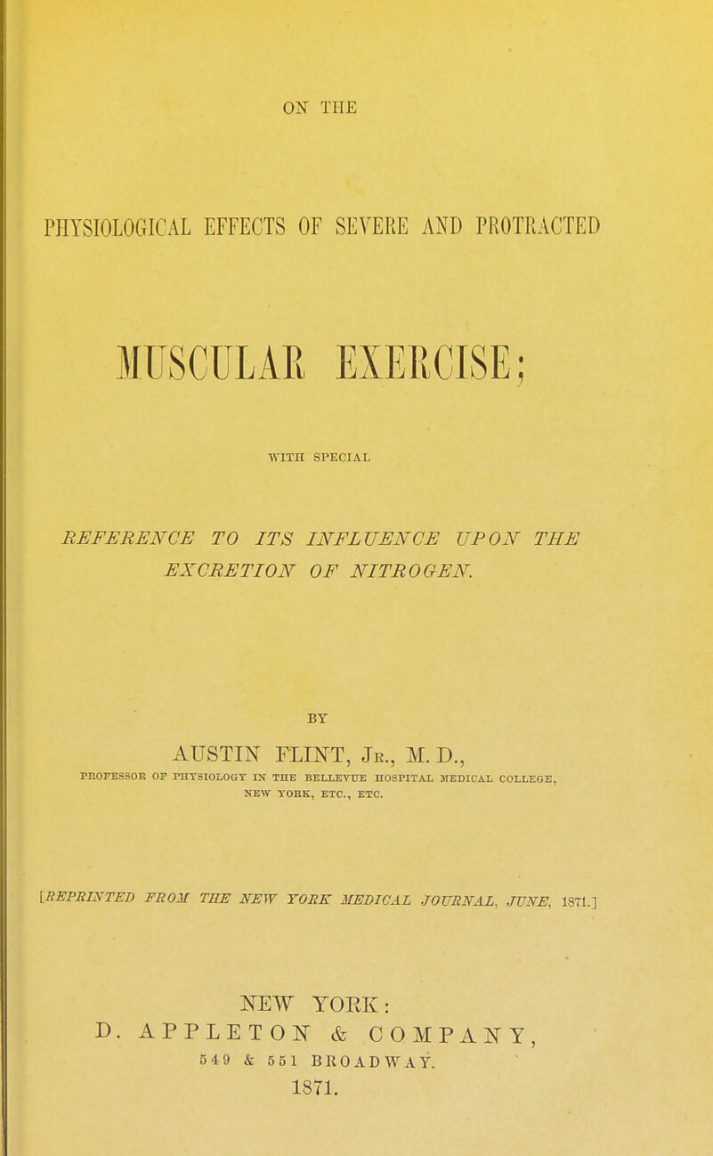 PHYSIOLOGICAL EFFECTS OF SEVERE AND PROTRACTED MUSCULAR EXERCISE; WITH SPECIAL REFERENCE TO ITS INFLUENCE UPON THE EXCRETION OF NITROGEN. BY AUSTIN FLINT, Jr., M. D., PROFESSOR OF PHT3IOLOGY IK THE BELLEVTJE HOSPITAL MEDICAL COLLEGE, NEW TORK, ETC., ETC. [REPRINTED FROM THE NEW TORK MEDICAL JOURNAL, JUNE, 1371.] NEW YOEK: D. APPLETON & COMPANY, 549 & 551 BROADWAY. 1871.