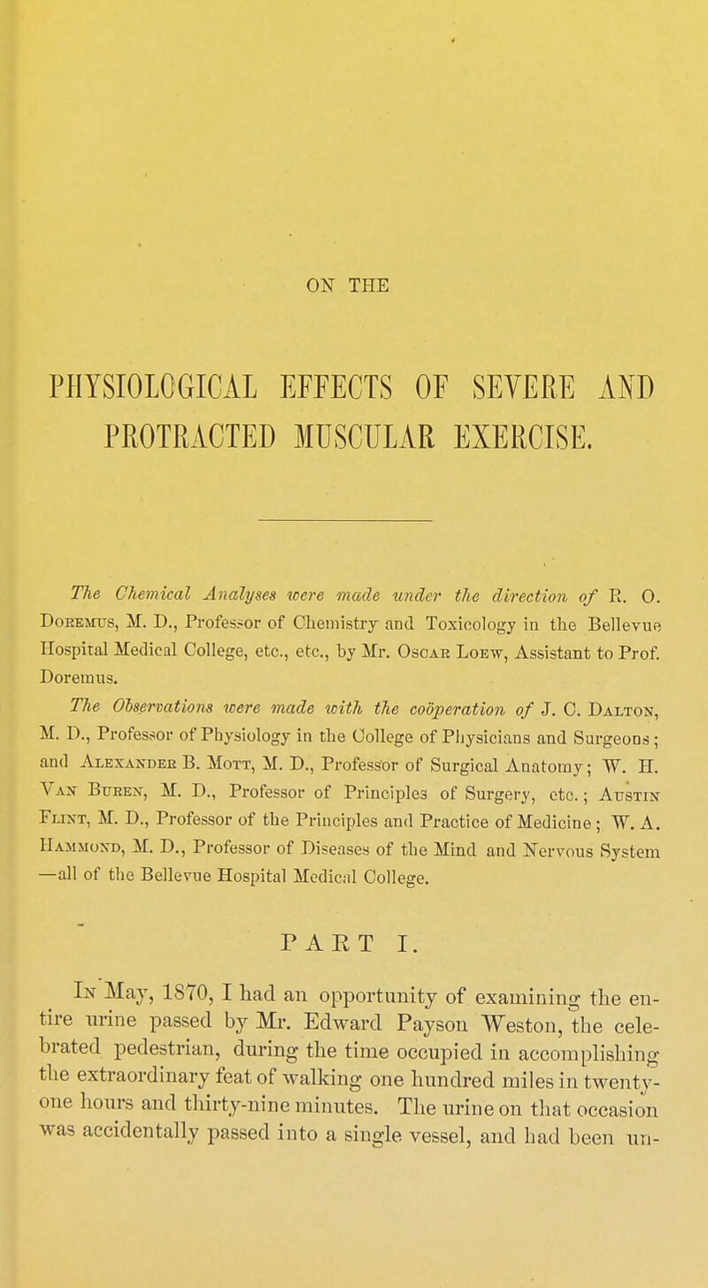 PHYSIOLOGICAL EFFECTS OF SEVERE AND PROTRACTED MUSCULAR EXERCISE. The Chemical Analyses were made under the direction of R. 0. Doeemtjs, M. D., Professor of Chemistry and Toxicology in the Bellevue Hospital Medical College, etc., etc, by Mr. Osoae Loew, Assistant to Prof. Doremus. The Observations were made with the cooperation of J. C. Dalton, M. D., Professor of Physiology in the College of Physicians and Surgeons; and Alexandeb B. Mott, M. D., Professor of Surgical Anatomy; W. H. Van Buhen, M. D., Professor of Principles of Surgery, etc.; Austin Flixt, M. D., Professor of the Principles and Practice of Medicine ; W. A. Hammond, M. D., Professor of Diseases of the Mind and Nervous System —all of the Bellevue Hospital Medical College. PAKT I. In May, 1870, I had an opportunity of examining the en- tire urine passed by Mr. Edward Payson Weston, the cele- brated pedestrian, during the time occupied in accomplishing the extraordinary feat of walking one hundred miles in twenty- one hours and thirty-nine minutes. The urine on that occasion was accidentally passed into a single vessel, and had heen un-