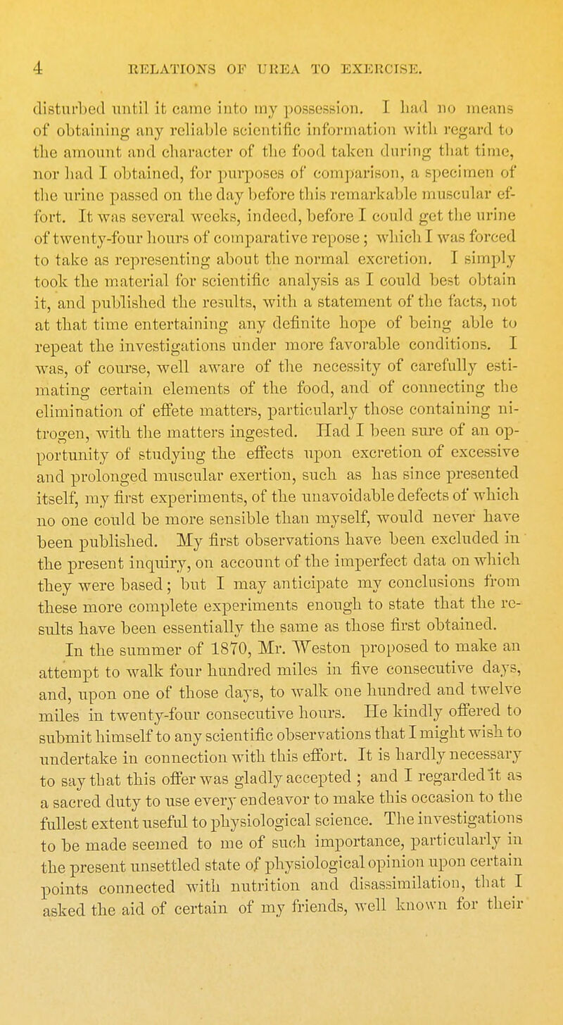 disturbed until it came into my possession. I had no means of obtaining any reliable scientific information with regard to the amount, and character of the food taken during that time, nor had I obtained, for purposes ol* comparison, a specimen of the urine passed on the day before this remarkable muscular ef- fort. It was several weeks, indeed, before I could get the urine of twenty-four hours of comparative repose ; which I was forced to take as representing about the normal excretion. I simply took the material for scientific analysis as I could best obtain it, and published the results, with a statement of the facts, not at that time entertaining any definite hope of being able to repeat the investigations under more favorable conditions. I was, of course, well aware of the necessity of carefully esti- mating certain elements of the food, and of connecting the elimination of effete matters, particularly those containing ni- trogen, with the matters ingested. Had I been sure of an op- portunity of studying the effects upon excretion of excessive and prolonged muscular exertion, such as has since presented itself, my first experiments, of the unavoidable defects of which no one could be more sensible than myself, would never have been published. My first observations have been excluded in the present inquiry, on account of the imperfect data on which they were based; but I may anticipate my conclusions from these more complete experiments enough to state that the re- sults have been essentially the same as those first obtained. In the summer of 1870, Mr. Weston proposed to make an attempt to walk four hundred miles in five consecutive days, and, upon one of those clays, to walk one hundred and twelve miles in twenty-four consecutive hours. He kindly offered to submit himself to any scientific observations that I might wish to undertake in connection with this effort. It is hardly necessary to say that this offer was gladly accepted ; and I regarded it as a sacred duty to use every endeavor to make this occasion to the fullest extent useful to physiological science. The investigations to he made seemed to me of such importance, particularly in the present unsettled state of physiological opinion upon certain points connected with nutrition and disassimilation, that I asked the aid of certain of my friends, well known for their