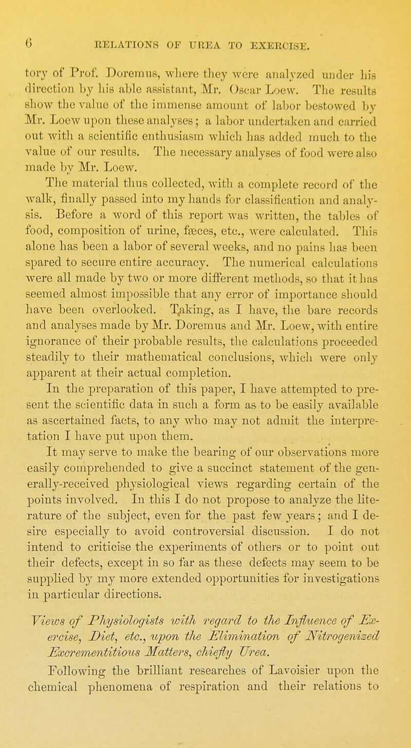 tory of Prof. Doremus, where they were analyzed under hie direction by bis able assistant, Mr. Oscar Loew. The results show the value of the immense amount of labor bestowed by Mr. Loew upon these analyses; a labor undertaken and carried out with a scientific enthusiasm which has added much to the value of our results. The necessary analyses of food were also made by Mr. Loew. The material thus collected, with a complete record of the walk, finally passed into my hands for classification and analy- sis. Before a word of this report was written, the tables of food, composition of urine, faeces, etc., were calculated. This alone has been a labor of several weeks, and no pains has been spared to secure entire accuracy. The numerical calculations were all made by two or more different methods, so that it has seemed almost impossible that any error of importance should have been overlooked. T,aking, as I have, the bare records and analyses made by Mr. Doremus and Mr. Loew, with entire ignorance of their probable results, the calculations proceeded steadily to their mathematical conclusions, which were only apparent at their actual completion. In the preparation of this paper, I have attempted to pre- sent the scientific data in such a form as to be easily available as ascertained facts, to any who may not admit the interpre- tation I have put upon them. It may serve to make the bearing of our observations more easily comprehended to give a succinct statement of the gen- erally-received physiological views regarding certain of the points involved. In this I do not propose to analyze the lite- rature of the subject, even for the past few years; and I de- sire especially to avoid controversial discussion. I do not intend to criticise the experiments of others or to point out their defects, except in so far as these defects may seem to be supplied by my more extended opportunities for investigations in particular directions. Views of Physiologists with regard to the Influence of Ex- ercise, Diet, etc., upon the Elimination of Nitrogenized Excrementitious Matters, chiefly Urea. Following the brilliant researches of Lavoisier upon the chemical phenomena of respiration and their relations to