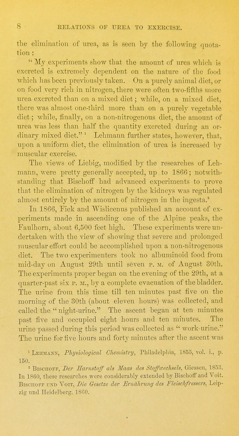 the elimination of urea, as is seen by the following quota- tion : My experiments show that the amount of urea which is excreted is extremely dependent on the nature of the food which has been previously taken. On a purely animal diet, or on food very rich in nitrogen,there were often two-fifths more urea excreted than on a mixed diet; while, on a mixed diet, there was almost one-third more than on a purely vegetable diet; while, finally, on a non-nitrogenous diet, the amount of urea was less than half the quantity excreted during an or- dinary mixed diet. 1 Lehmann further states, however, that, upon a uniform diet, the elimination of urea is increased by muscular exercise. The views of Liebig, modified by the researches of Leh- mann, were pretty generally accepted, up to 1866; notwith- standing that Bischoff had advanced experiments to prove that the elimination of nitrogen by the kidneys was regulated almost entirely by the amount of nitrogen in the ingesta.5 In 1866, Pick and Wislicenus published an account of ex- periments made in ascending one of the Alpine peaks, the Faulhorn, about 6,500 feet high. These experiments were un- dertaken with the view of showing that Eevere and prolonged muscular effort could be accomplished upon a non-nitrogenous diet. The two experimenters took no albuminoid food from mid-day on August 29th until seven p. m. of August 30th. The experiments proper began on the evening of the 29th, at a quarter-past six p. m., by a complete evacuation of the bladder. The urine from this time till ten minutes past five on the morning of the 30th (about eleven hours) was collected, and called the night-urine. The ascent began at ten minutes past five and occupied eight hours and ten minutes. The urine passed during this period was collected as work-urine. The urine for five hours and forty minutes after the ascent was 1 Lehmanx, Physiological Chemistry, Philadelphia, 1855, vol. i., p. 150. - BisonoFF, Der Harnstoff als Maas cles Stoffwechsels, Giessen, 1853. In 1860, these researches were considerably extended by Bischoff and Voifc. Bischoff und Voit, Die Gesetze der Ernahrung ties Fleischfressers, Leip- zig and Heidelberg, 1800.