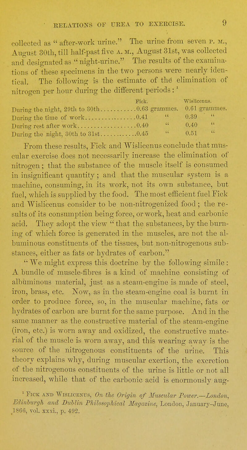 collected as after-work urine:' The urine from seven p. m., August 30th,till half-past five a.m., August31st,was collected and designated as night-urine. The results of the examina- tions of these specimens in the two persons were nearly iden- tical. The following is the estimate of the elimination of nitrogen per hour during the different periods:1 Fick. WIslicenus. During the night, 29th to 30th 0.G3 grammes. 0.G1 grammes. During the time of work 0.41 0.39 During rest after work 0.40 0.40 During the night, 30th to 31st 0.45 0.51 From these results, Fiek and Wislicenus conclude that mus- cular exercise does not necessarily increase the elimination of nitrogen: that the substance of the muscle itself is consumed in insignificant quantity ; and that the muscular system is a machine, consuming, in its work, not its own substance, but fuel, which is supplied by the food. The most efficient fuel Fick and. Wislicenus consider to be non-nitrogenized food ; the re- sults of its consumption being force, or work, heat and carbonic acid. They adopt the view that the substances, by the burn- ing of which force is generated in the muscles, are not the al- buminous constituents of the tissues, but non-nitrogenous sub- stances, either as fats or hydrates of carbon. We might express this doctrine by the following simile: A bundle of muscle-fibres is a kind of machine consisting of CD albuminous material, just as a steam-engine is made of steel, iron, brass, etc. Now, as in the steam-engine coal is burnt in order to produce force, so, in the muscular machine, fats or hydrates of carbon are burnt for the same purpose. And in the same manner as the constructive material of the steam-engine (iron, etc.) is worn away and oxidized, the constructive mate- rial of the muscle is worn away, and this wearing away is the source of the nitrogenous constituents of the urine. This theory explains why, during muscular exertion, the excretion of the nitrogenous constituents of the urine is little or not all increased, while that of the carbonic acid is enormously aug- 1 Tick and Wislicenus, On the Origin of Muscular Power— London, Edinburgh and Dublin Philosophical Magazine, London, January-June, 1866, vol. xxxi., p. 492.