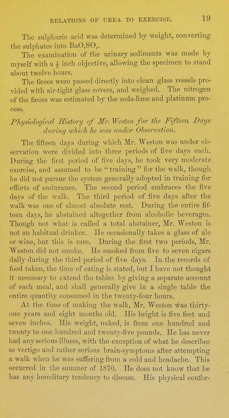 The sulphuric acid was determined by weight, converting the sulphates into BaO,S03. The examination of the urinary sediments was made by myself with a | inch objective, allowing the specimen to stand about twelve hours. The feces were passed directly into clean glass vessels pro- vided with air-tight glass covers, and weighed. The nitrogen of the feces was estimated by the soda-lime and platinum pro- cess. Physiological History of Mr. Weston for the Fifteen Days during which he was under Observation. The fifteen days during which Mr. Weston was under ob- servation were divided into three periods of five days each. During the first period of five days, he took very moderate exercise, and assumed to be training for the walk, though he did not pursue the system generally adopted in training for efforts of endurance. The second period embraces the five days of the walk. The third period of five days after the walk was one of almost absolute rest. During the entire fif- teen days, he abstained altogether from alcoholic beverages. Though not what is called a total abstainer, Mr. Weston is not an habitual drinker. lie occasionally takes a glass of ale or wine, but this is rare. During the first two periods, Mr. Weston did not smoke. He smoked from five to seven cigars daily during the third period of five days. In the records of food taken, the time of eating is stated, but I have not thought it necessary to extend the tables by giving a separate account of each meal, and shall generally give in a single table the entire quantity consumed in the twenty-four hours. At the time of making the walk, Mr. Weston was thirty- one years and eight months old. His height is five feet and seven inches. His weight, naked, is from one hundred and twenty to one hundred and twenty-five pounds. He has never had any serious illness, with the exception of what he describes as vertigo and rather serious brain-symptoms after attempting a walk when he was suffering from a cold and headache. This occurred in the summer of 1870. He does not know that he has any hereditary tendency to disease. His physical confor-