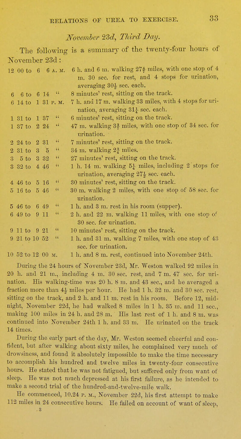 November 23d, Third Bay. The following; is a summary of the twenty-four hours of November 23d: 12 00 to 6 C a. m. 6 h. and 6 m. walking 27£ miles, with one stop of 4 m. 30 sec. for rest, and 4 stops for urination, averaging 30^ sec. each. 6 6 to 6 14 u 8 minutes' rest, sitting on the track. (5 14 to 1 31 P. M. 7 h. and 17 ra. walking 33 miles, with 4 stops for uri- nation, averaging 31J sec. each. 1 31 to 1 37 u 6 minutes' rest, sitting on the track. 1 37 to 2 24 u 47 m. walking 3^ miles, with one stop of 34 sec. for urination. 2 24 to 2 31 (( 7 minutes' rest, sitting on the track. 2 31 to 3 5 u 34 m. walking 2£ miles. 3 5 to 3 32 a 27 minutes' rest, sitting on the track. 3 32 to 4 46 a 1 h. 14 m. walking 5J miles, including 2 stops for urination, averaging 27£ sec. each. 4 46 to 5 16 (i 30 minutes' rest, sitting on the track. 5 16 to 5 46 (( 30 m. walking 2 miles, with one stop of 58 sec. for urination. 5 46 to 6 49 a 1 h. and 3 m. rest in his room (supper). 6 49 to 9 11 (i 2 h. and 22 m. walking 11 miles, with one stop of 30 sec. for urination. 9 11 to 9 21 <( 10 minutes' rest, sitting on the track. 9 21 to 10 52 u 1 h. and 31 m. walking 7 miles, with one stop of 43 sec. for urination. 10 52 to 12 00 M. 1 h. and 8 m. rest, continued into November 24th. During the 24 hours of November 23d, Mr. Weston walked 92 miles in 20 h. and 21 in., including 4 m. 30 sec. rest, and 7 m. 47 sec. for uri- nation. His walking-time was 20 h. 8 in. and 43 sec, and he averaged a fraction more than 4£ miles per hour. He had 1 h. 32 in. and 30 sec. rest, sitting on the track, and 2 h. and 11 m. rest in his room. Before 12, mid- night, November 22d, he had walked 8 miles in 1 h. 35 in. and 11 sec, making 100 miles in 24 h. and 28 m. His last rest of 1 h. and 8 m. was continued into November 24th 1 h. and 33 m. He urinated on the track 14 times. During the early part of the day, Mr. Weston seemed cheerful and con- fident, but after walking about sixty miles, he complained very much of drowsiness, and found it absolutely impossible to make the time necessary to accomplish his hundred and twelve miles in twenty-four consecutive hours. He stated that he was not fatigued, but suffered only from want of sleep. He was not much depressed at his first failure, as he intended to make a second trial of the hundred-and-twelve-mile walk. He commenced, 10.24 p. m., November 22d, his first attempt to make 112 miles in 24 consecutive hours. He failed on account of want of sleep,