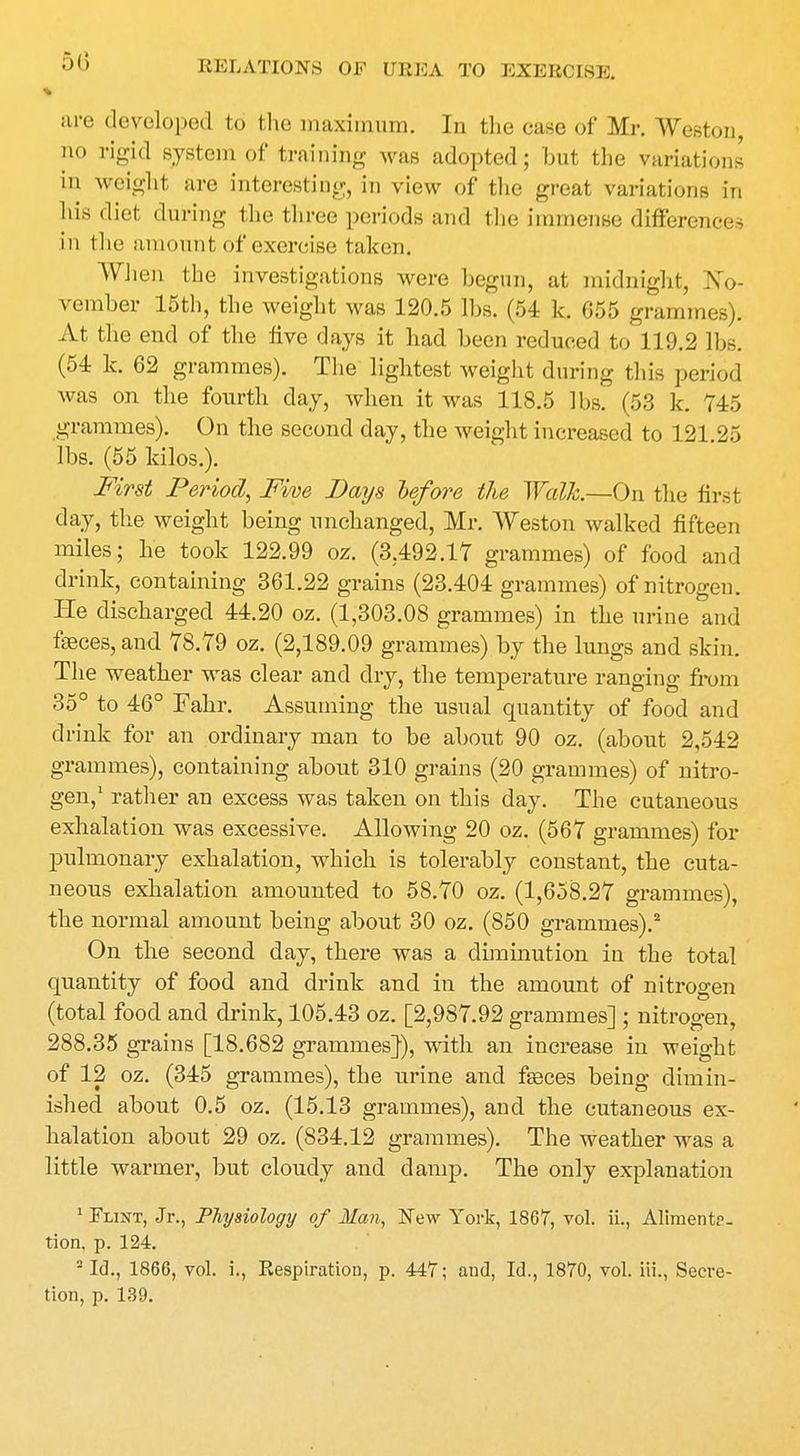 are developed to the maximum. In the case of Mr. Weston, no rigid system of training was adopted; but the variations in weight are interesting, in view of the great variations in his diet during the three periods and the immense differences in the amount of exercise taken. When the investigations were begun, at midnight, -No- vember 15th, the weight was 120.5 lbs. (54 k. 655 grammes), xlt the end of the five days it had been reduced to 119.2 lbs. (54 k. 62 grammes). The lightest weight during this period was on the fourth day, when it was 118.5 lbs. (53 k. 745 grammes). On the second day, the weight increased to 121.25 lbs. (55 kilos.). First Period, Five Days before the Walk—On the first day, the weight being unchanged, Mr. Weston walked fifteen miles; he took 122.99 oz. (3.492.17 grammes) of food and drink, containing 361.22 grains (23.404 grammes) of nitrogen. He discharged 44.20 oz. (1,303.08 grammes) in the urine and feces,and 78.79 oz. (2,189.09 grammes) by the lungs and skin. The weather was clear and dry, the temperature ranging from 35° to 46° Fahr. Assuming the usual quantity of food and drink for an ordinary man to be about 90 oz. (about 2,542 grammes), containing about 310 grains (20 grammes) of nitro- gen,' rather an excess was taken on this day. The cutaneous exhalation was excessive. Allowing 20 oz. (567 grammes) for pulmonary exhalation, which is tolerably constant, the cuta- neous exhalation amounted to 58.70 oz. (1,658.27 grammes), the normal amount being about 30 oz. (850 grammes).2 On the second day, there was a diminution in the total quantity of food and drink and in the amount of nitrogen (total food and drink, 105.43 oz. [2,987.92 grammes] ; nitrogen, 288.35 grains [18.682 grammes}), with an increase in weight of 12 oz. (345 grammes), the urine and feces being dimin- ished about 0.5 oz. (15.13 grammes), and the cutaneous ex- halation about 29 oz. (834.12 grammes). The weather was a little warmer, but cloudy and damp. The only explanation 1 Flint, Jr., Physiology of Man, New York, 1867, vol. ii., Alimente- tion. p. 124. 2 Id., 1866, vol. i., Respiration, p. 447; and, Id., 1870, vol. Hi., Secre- tion, p. 139.