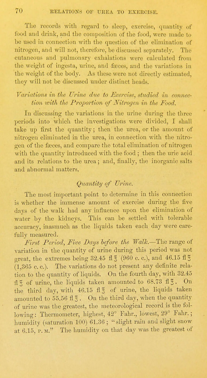 The records with regard to sleep, exercise, quantity of food and drink, and the composition of the food, were made to be used in connection with the question of the elimination of nitrogen, and will not, therefore, be discussed separately. The cutaneous and pulmonary exhalations were calculated from the weight of ingesta, urine, and fajces, and the variations in the weight of the body. As these were not directly estimated, they will not be discussed under distinct heads. Variations in the Urine due to Exercise, studied in connec- tion with the Proportion of Nitrogen in the Food. In discussing the variations in the urine during the three periods into which the investigations were divided, I shall take np first the quantity; then the urea, or the amount of nitrogen eliminated in the urea, in connection with the nitro- gen of the fasces, and compare the total elimination of nitrogen with the quantity introduced with the food ; then the uric acid and its relations to the urea; and, finally, the inorganic salts and abnormal matters. Quantity of Urine. The most important point to determine in this connection is whether the immense amount of exercise during the five days of the walk had any influence upon the elimination of water by the kidneys. This can be settled with tolerable accuracy, inasmuch as the liquids taken each day were care- fully measured. First Period, Five Pays before the Walk—The range of variation in the quantity of urine during this period was not great, the extremes being 32.45 fl § (960 c. c), and 46.15 fl 1 (1,365 c. c). The variations do not present any definite rela- tion to the quantity of liquids. On the fourth day, with 32.45 fl § of urine, the liquids taken amounted to 68.73 fl %. On the third day, with 46.15 fl § of urine, the liquids taken amounted to 55.56 fl 3 . On the third day, when the quantity of urine was the greatest, the meteorological record is the fol- lowing : Thermometer, highest, 42° Fahr., lowest, 29° Fahr.; humidity (saturation 100) 61.36 ; slight rain and slight snow at 6.15, p. m. The humidity on that day was the greatest of