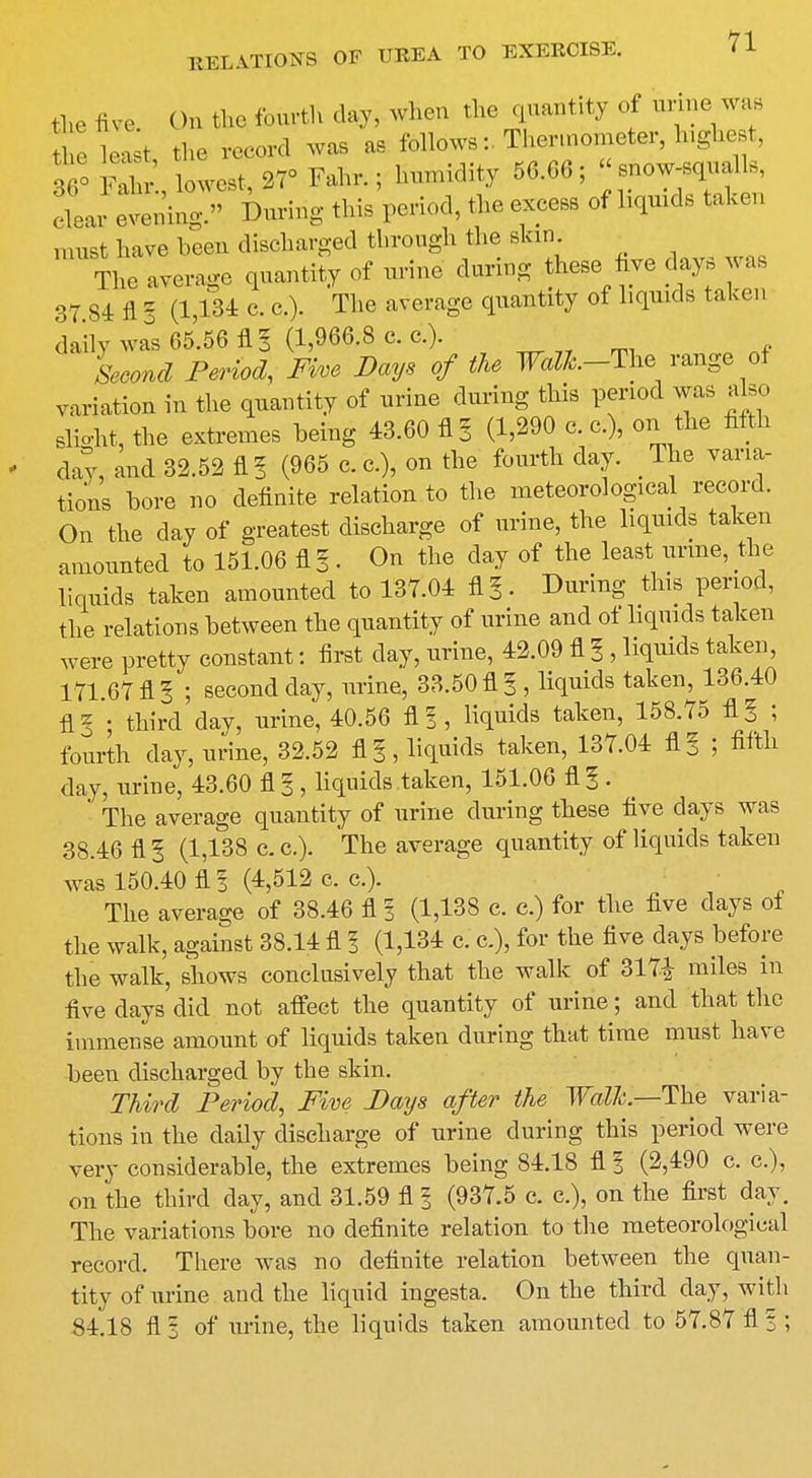 the five ()n the fourth day, when the quantity of urine was t e l^t the record was as follows: .Thermometer, highest, 36° S lowest, 27° Fair.; humidity 56.66; snow-squalls, clear evening. During this period, the excess of liquids taken must have been discharged through the skin The average quantity of urine during these five days was 37 84 fl I (1,134 c. c.). The average quantity of liquids taken daily was 65.56 fl I (1,966.8 c. c.). iw PmW, Five Days of the Walh-The range of variation in the quantity of urine during this period was also slight, the extremes being 43.60 fl 3 (1,290 c. c.), on the fifth day, and 32.52 fl! (965 c.c.), on the fourth day. The varia- tions bore no definite relation to the meteorological record. On the day of greatest discharge of urine, the liquids taken amounted to 151.06 fl I. On the day of the least urine, the liquids taken amounted to 137.04 fl§. During this period, the relations between the quantity of urine and of liquids taken were pretty constant: first clay, urine, 42.09 fl 3, liquids taken, 171.67 fl I ; second day, urine, 33.50 fl I, liquids taken, 136.40 fl5 ; third day, urine, 40.56 fl? , liquids taken, 158.75 fl^ 5 fourth day, urine, 32.52 fl^ liquids taken, 137.04 fl§ ; fifth day, urine, 43.60 fl 3, liquids taken, 151.06 fl§ . ' The average quantity of urine during these five days was 38.46 fl 3 (1,138 c. c). The average quantity of liquids taken was 150.40 fl 3 (4,512 c. c). The average of 38.46 fl I (1,138 c. c.) for the five days of the walk, against 38.14 fl 1 (1,134 c. a), for the five days before the walk, shows conclusively that the walk of 317--J miles in five days did not affect the quantity of urine; and that the immense amount of liquids taken during that time must have been discharged by the skin. Third Period, Five Days after the Walk.—The varia- tions in the daily discharge of urine during this period were very considerable, the extremes being 84.18 fl % (2,490 c. c), on the third day, and 31.59 fl 3 (937.5 c. a), on the first day. The variations bore no definite relation to the meteorological record. There was no definite relation between the quan- tity of urine and the liquid ingesta. On the third clay, with 84.18 fl 3 of urine, the liquids taken amounted to 57.87 fl % ;