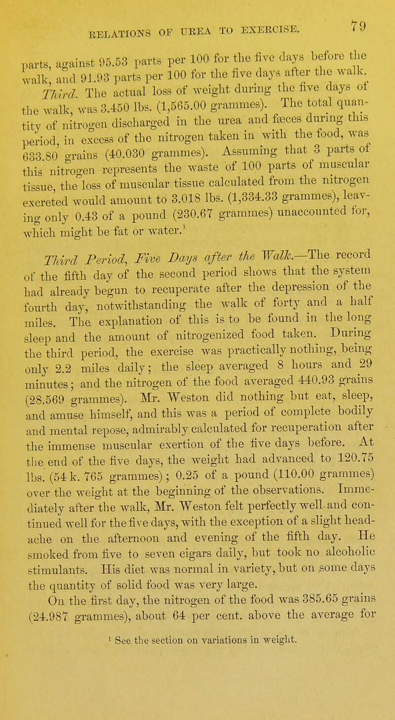 parts, against 95.53 parts per 100 for the five days before the walk and 91.93 parts per 100 for the five days after the walk Third The actual loss of weight during the five days ot the walk, was 3.450 lbs. (1,565.00 grammes). The total quan- tity of nitrogen discharged in the urea and feces during this period, in excess of the nitrogen taken in with the food, was 633 SO grains (40.030 grammes). Assuming that 3 parts of this' nitrogen represents the waste of 100 parts of muscular tissue tlie°loss of muscular tissue calculated from the nitrogen excreted would amount to 3.018 lbs. (1,334.33 grammes), leav- ing only 0.43 of a pound (230.67 grammes) unaccounted for, which might be fat or water.1 Third Period, Five Days after the Walk.—The record of the fifth day of the second period shows that the system had already begun to recuperate after the depression of the fourth day, notwithstanding the walk of forty and a half miles. The explanation of this is to be found in the long sleep and the amount of nitrogenized food taken. During the third period, the exercise was practically nothing, being only 2.2 miles daily; the sleep averaged 8 hours and 29 minutes; and the nitrogen of the food averaged 440.93 grains (28.569 grammes). Mr. Weston did nothing but eat, sleep, and amuse himself, and this was a period of complete bodily and mental repose, admirably calculated for recuperation after the immense muscular exertion of the five days before. At the end of the five clays, the weight had advanced to 120.75 lbs. (54 k. 765 grammes); 0.25 of a pound (110.00 grammes) over the weight at the beginning of the observations. Imme- diately after the walk, Mr. Weston felt perfectly well and con- tinued well for the five days, with the exception of a slight head- ache on the afternoon and evening of the fifth day. He smoked from five to seven cigars daily, but took no alcoholic stimulants. His diet was normal in variety, but on some clays the quantity of solid food was very large. On the first day, the nitrogen of the food was 385.65 grains (24.987 grammes), about 64 per cent, above the average for 1 See the section on variations in weight.