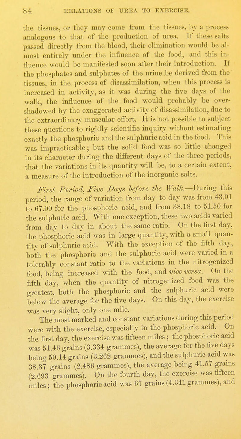 the tissues, or they may come from the tissues, by a process analogous to that of the production of urea. If these salts passed directly from the hlood, their elimination would he al- most entirely under the influence of the food, and this in- fluence would be manifested soon after their introduction. If the phosphates and sulphates of the urine be derived from the tissues, in the process of disassimilation, when this process is increased in activity, as it was during the five days of the walk, the influence of the food would probably be over- shadowed by the exaggerated activity of disassimilation, due to the extraordinary muscular effort. It is not possible to subject these questions to rigidly scientific inquiry without estimating exactly the phosphoric and the sulphuric acid in the food. This was impracticable; but the solid food was so little changed in its character during the different days of the three periods, that the variations in its quantity will be, to a certain extent, a measure of the introduction of the inorganic salts. First Period, Five Days before the Walk—During this period, the range of variation from day to day was from 43.01 to 67.00 for the phosphoric acid, and from 38.18 to 51.50 for the sulphuric acid. With one exception, these two acids varied from clay to day in about the same ratio. On the first day, the phosphoric acid was in large quantity, with a small quan- tity of sulphuric acid. With the exception of the fifth day, both the phosphoric and the sulphuric acid were varied in a tolerably constant ratio to the variations in the nitrogenized food, being increased with the food, and vice versa. On the fifth day, when the quantity of nitrogenized food was the greatest', both the phosphoric and the sulphuric acid were below the average for the five days. On this day, the exercise was very slight, only one mile. The most marked and constant variations during this period were with the exercise, especially in the phosphoric acid. On the first day, the exercise was fifteen miles; the phosphoric acid was 51.46 grains (3.334 grammes), the average for the five days being 50.14 grains (3.262 grammes), and the sulphuric acid was 38.3? grains (2.486 grammes), the average being 41.57 grains (2.693 grammes). On the fourth day, the exercise was fifteen miles; the phosphoric acid was 67 grains (4.341 grammes), and