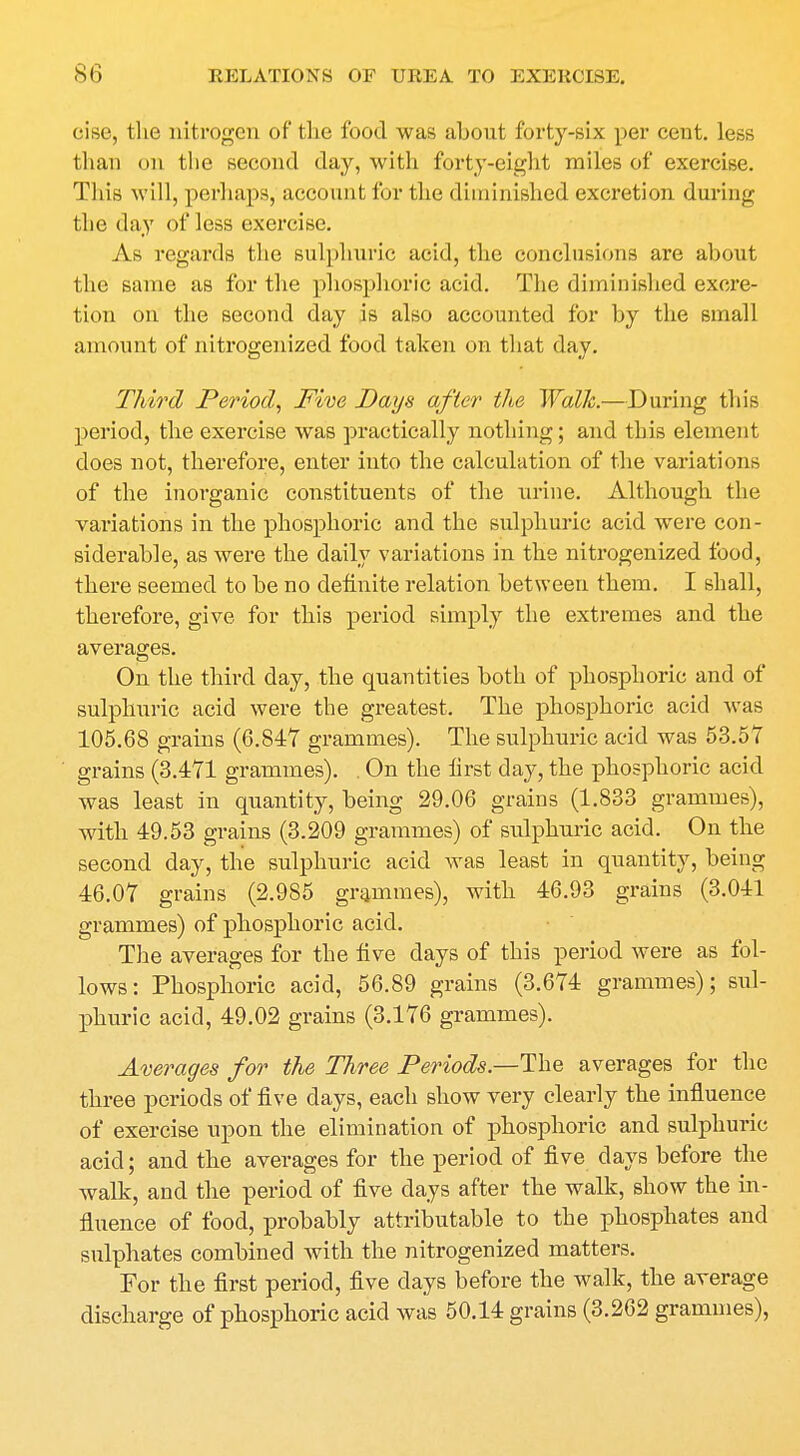 cise, the nitrogen of the food was about forty-six per cent, less than on the second day, with forty-eight miles of exercise. This will, perhaps, account for the diminished excretion during the day of less exercise. As regards the sulphuric acid, the conclusions are about the same as for the phosphoric acid. The diminished excre- tion on the second day is also accounted for by the small amount of nitrogenized food taken on that day. Third Period, Five Days after the Walk.—During this period, the exercise was practically nothing; and this element does not, therefore, enter into the calculation of the variations of the inorganic constituents of the urine. Although the variations in the phosphoric and the sulphuric acid were con- siderable, as were the daily variations m the nitrogenized food, there seemed to be no definite relation between them. I shall, therefore, give for this period simply the extremes and the averages. On the third day, the quantities both of phosphoric and of sulphuric acid were the greatest. The phosphoric acid was 105.68 grains (6.847 grammes). The sulphuric acid was 53.57 grains (3.471 grammes). . On the first day, the phosphoric acid was least in quantity, being 29.06 grains (1.833 grammes), with 49.53 grains (3.209 grammes) of sulphuric acid. On the second day, the sulphuric acid was least in quantity, being 46.07 grains (2.985 grammes), with 46.93 grains (3.041 grammes) of phosphoric acid. The averages for the five days of this period were as fol- lows: Phosphoric acid, 56.89 grains (3.674 grammes); sul- phuric acid, 49.02 grains (3.176 grammes). Averages for the Three Periods—The averages for the three periods of five days, each show very clearly the influence of exercise upon the elimination of phosphoric and sulphuric acid; and the averages for the period of five days before the walk, and the period of five clays after the walk, show the in- fluence of food, probably attributable to the phosphates and sulphates combined with the nitrogenized matters. For the first period, five days before the walk, the average discharge of phosphoric acid was 50.14 grains (3.262 grammes),