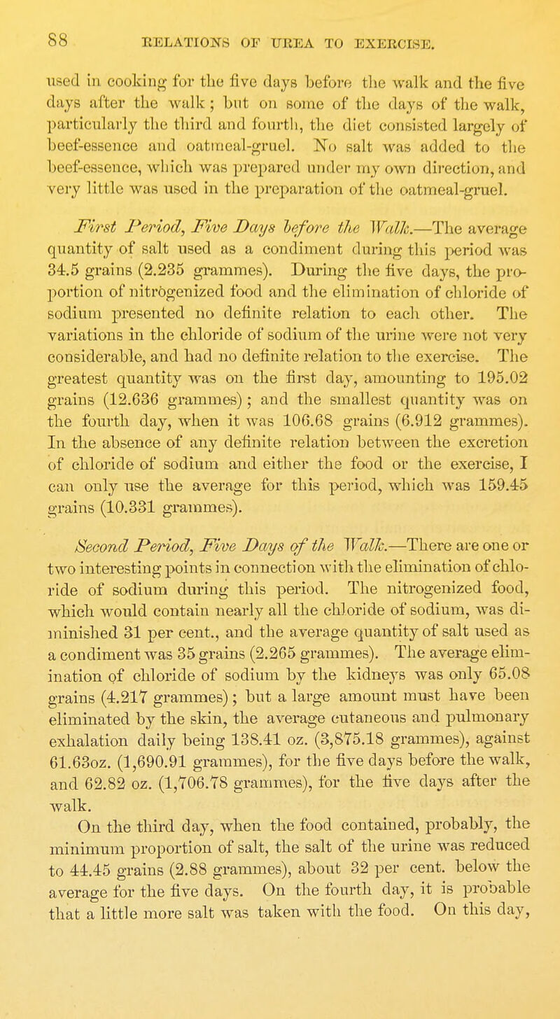 used in cooking for the five days before the walk and the five days after the walk ; but on some of the days of the walk, particularly the third and fourth, the diet consisted largely of beef-essence and oatmeal-gruel. No salt was added to the beef-essence, which was prepared under my own direction, and very little was used in the preparation of the oatmeal-gruel. First Period, Five Pays before the Walk.—The average quantity of salt used as a condiment during this period was 34.5 grains (2.235 grammes). During the five days, the pro- portion of nitrogenized food and the elimination of chloride of sodium presented no definite relation to each other. The variations in the chloride of sodium of the urine were not very considerable, and had no definite relation to the exercise. The greatest quantity was on the first day, amounting to 195.02 grains (12.636 grammes); and the smallest quantity was on the fourth day, when it was 106.68 grains (6.912 grammes). In the absence of any definite relation between the excretion of chloride of sodium and either the food or the exercise, I can only use the average for this period, which was 159.45 grains (10.331 grammes). Second Period, Five Pays of the Walk.—There are one or two interesting points in connection with the elimination of chlo- ride of sodium during this period. The nitrogenized food, which would contain nearly all the chloride of sodium, was di- minished 31 per cent., and the average quantity of salt used as a condiment was 35 grains (2.265 grammes). The average elim- ination of chloride of sodium by the kidneys was only 65.08 grains (4.217 grammes); but a large amount must have been eliminated by the skin, the average cutaneous and pulmonary exhalation daily being 138.41 oz. (3,875.18 grammes), against 61.63oz. (1,690.91 grammes), for the five days before the walk, and 62.82 oz. (1,706.78 grammes), for the five days after the walk. On the third day, when the food contained, probably, the minimum proportion of salt, the salt of the urine was reduced to 44.45 grains (2.88 grammes), about 32 per cent, below the average for the five days. On the fourth day, it is probable that a little more salt was taken with the food. On this day,