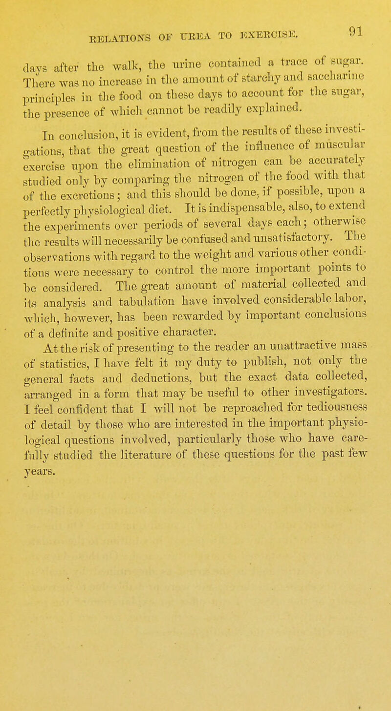 days after the walk, the urine contained a trace ot sugar. There was no increase in the amount of starchy and saccharine principles in the food on these clays to account for the sugar, the presence of which cannot he readily explained. In conclusion, it is evident, from the results of these investi- gations, that the great question of the influence of muscular exercise upon the elimination of nitrogen can be accurately studied only by comparing the nitrogen of the food with that of the excretions; and this should be done, if possible, upon a perfectly physiological diet. It is indispensable, also, to extend the experiments over periods of several clays each; otherwise the results will necessarily be confused and unsatisfactory. The observations with regard to the weight and various other condi- tions were necessary to control the more important points to be considered. The great amount of material collected and its analysis and tabulation have involved considerable labor, which, however, has been rewarded by important conclusions of a definite and positive character. At the risk of presenting to the reader an unattractive mass of statistics, I have felt it my duty to publish, not only the general facts and deductions, but the exact data collected, arranged in a form that may be useful to other investigators. I feel confident that I will not be reproached for tediousness of detail by those who are interested in the important physio- logical questions involved, particularly those who have care- fully studied the literature of these questions for the past few years.