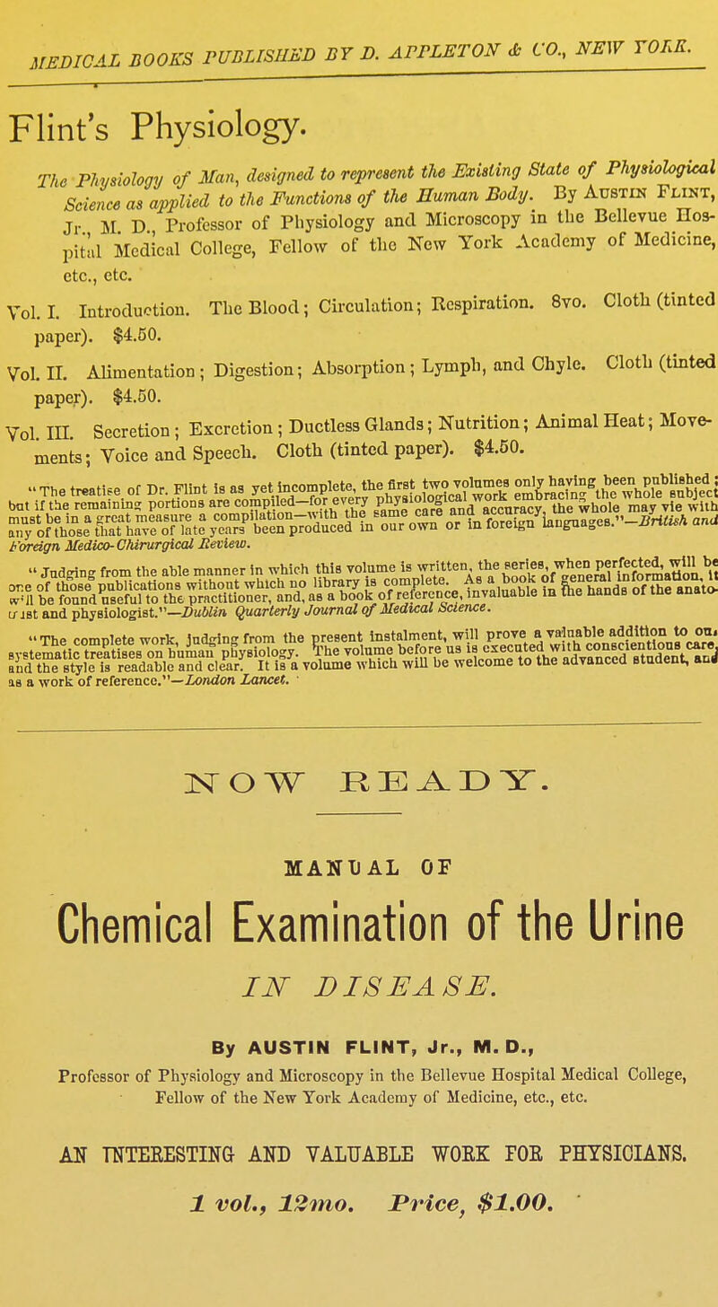 MEDICAL BOOKS PUBLISHED BY D. APPLETON & CO, NEW YORK. Flint's Physiology. The Physiology of Man, designed to represent the Existing State of Physiological Science as applied to the Functions of the Human Body. By Austin Flint, Jr M D Professor of Physiology and Microscopy in the Bellevue Hos- pital Medical College, Fellow of the New York Academy of Medicine, etc., etc. Vol.1. Introduction. The Blood; Circulation; Respiration. 8vo. Cloth (tinted paper). $4.50. Vol. II. Alimentation ; Digestion; Absorption; Lymph, and Chyle. Cloth (tinted paper). $4.50. Vol IH Secretion; Excretion; Ductless Glands; Nutrition; Animal Heat; Move- ments • Voice and Speech. Cloth (tinted paper). $4.50. Foreign Medico- ChirurgiccU Review. JoaglDg from ft. «bfc m.nn.r in »B4 JW. volume i. tottten •h«;l?',wJle K'gS.ttSi 8 u- jst and physiologist.—Dublin Quarterly Journal of Medical bcience. The compete work ludrin from the present instalment, will prove a valuable addition to on. Byet^tlS^s^uffMology. *he volnm e before us touted w Uh con entions « e and the style is readable and clear. It is a volume which will be welcome to the advanced student, ang is a work of reference.—London Lancet. 1 NOW HE^DY. MANUAL OF Chemical Examination of the Urine IN DISEASE. By AUSTIN FLINT, Jr., M. D., Professor of Physiology and Microscopy in the Bellevue Hospital Medical College, Fellow of the New York Academy of Medicine, etc., etc. AN TNTEEESTING AND VALUABLE WOEK POE PHYSICIANS. 1 vol., 12mo. Price, $1.00.