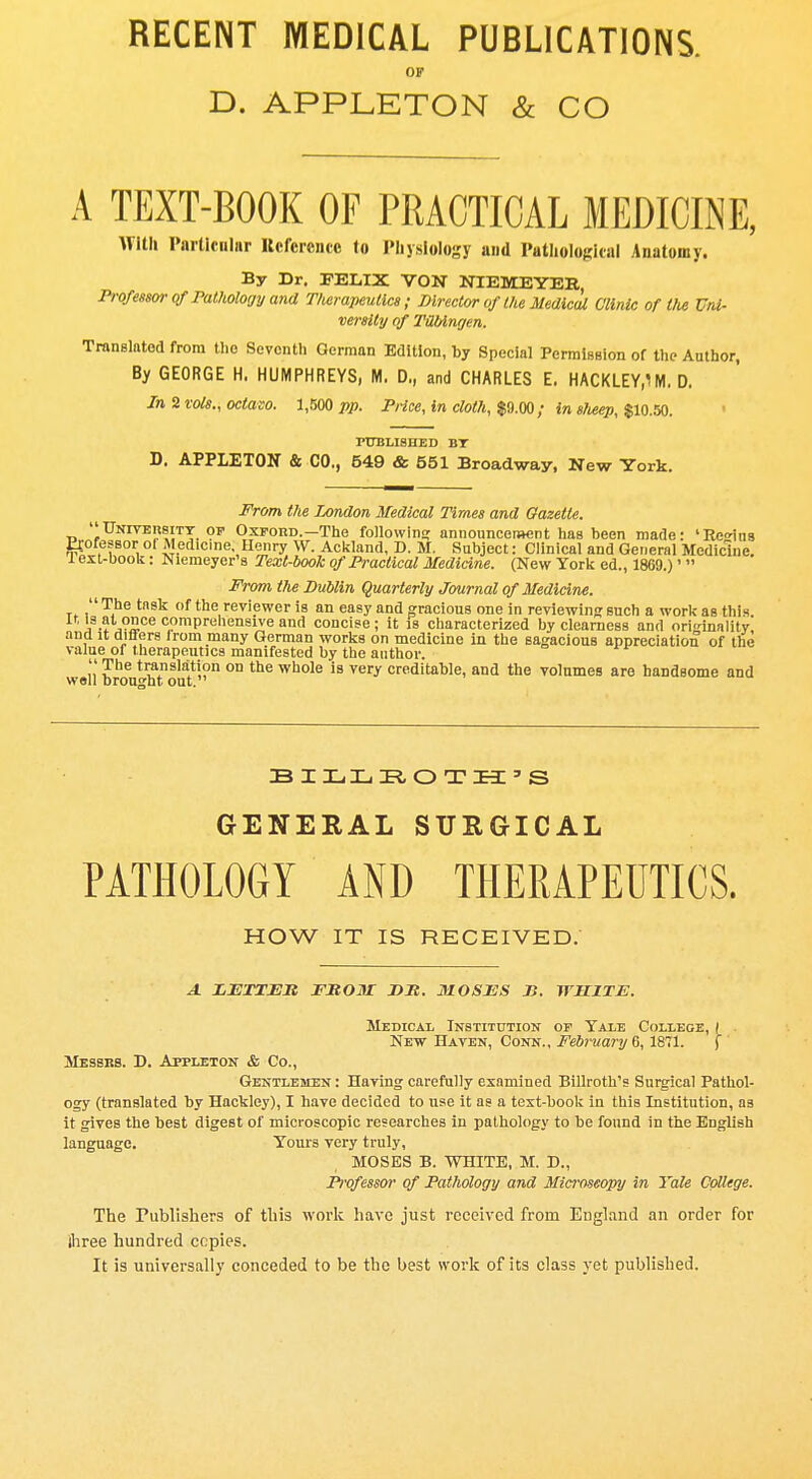 RECENT MEDICAL PUBLICATIONS. OF D. APPLETON & CO A TEXT-BOOK OF PRACTICAL MEDICINE, With Particular Reference to Physiology and Pathological Anatomy. By Dr. FELIX VON NIEMEYER, Professor of Pathology and Therapeutics; Director of the Medical Clinic of the Uni- versity of TXblngen. Translated from the Seventh German Edition, by Special Permission of the Author, By GEORGE H. HUMPHREYS, M. D., and CHARLES E. HACKLEY^M. D. In 2 vols., octaso. 1,500 pp. Price, in cloth, $9.00; in slveep, $10.50. PUBLISHED BT D. APPLETON & CO., 549 & 551 Broadway, New York. From the London Medical Times and Gazette University of Oxford.— The following announcement has been made: 'Reo-ins Professor ol Medicine, Henry W. Ackland, D. M. Subject: Clinical and General Medicine. 1 ext-book: Niemeyer's Text-book of Practical Medicine. (New York ed., 1869.)'  From the Dublin Quarterly Journal of Medicine. The task of the reviewer is an easy and gracious one in reviewing such a work as this 's at ?nce comprehensive and concise ; it is characterized by clearness and originality and it differs from many German works on medicine in the sagacious appreciation of the value of therapeutics manifested by the author. ?be translation on the whole is very creditable, and the volumes are handsome and well brought out. BILLROTH'S GENERAL SURGICAL PATHOLOGY AND THERAPEUTICS. HOW IT IS RECEIVED. A LETTER FROM DR. MOSES li. WHITE. Medical Institution of Yale College, I New Haven, Conn., February 6, 1871. f Messrs. D. Appleton & Co., Gentlemen : Having carefully examined Billroth's Surgical Pathol- ogy (translated by Hackley), I have decided to use it as a text-book in this Institution, as it gives the best digest of microscopic researches in pathology to be found in the English language. Yours very truly, MOSES B. WHITE, M. D., Professor of Pathology and Microscopy in Yale College. The Publishers of this work have just received from England an order for three hundred copies. It is universally conceded to be the best work of its class yet published.