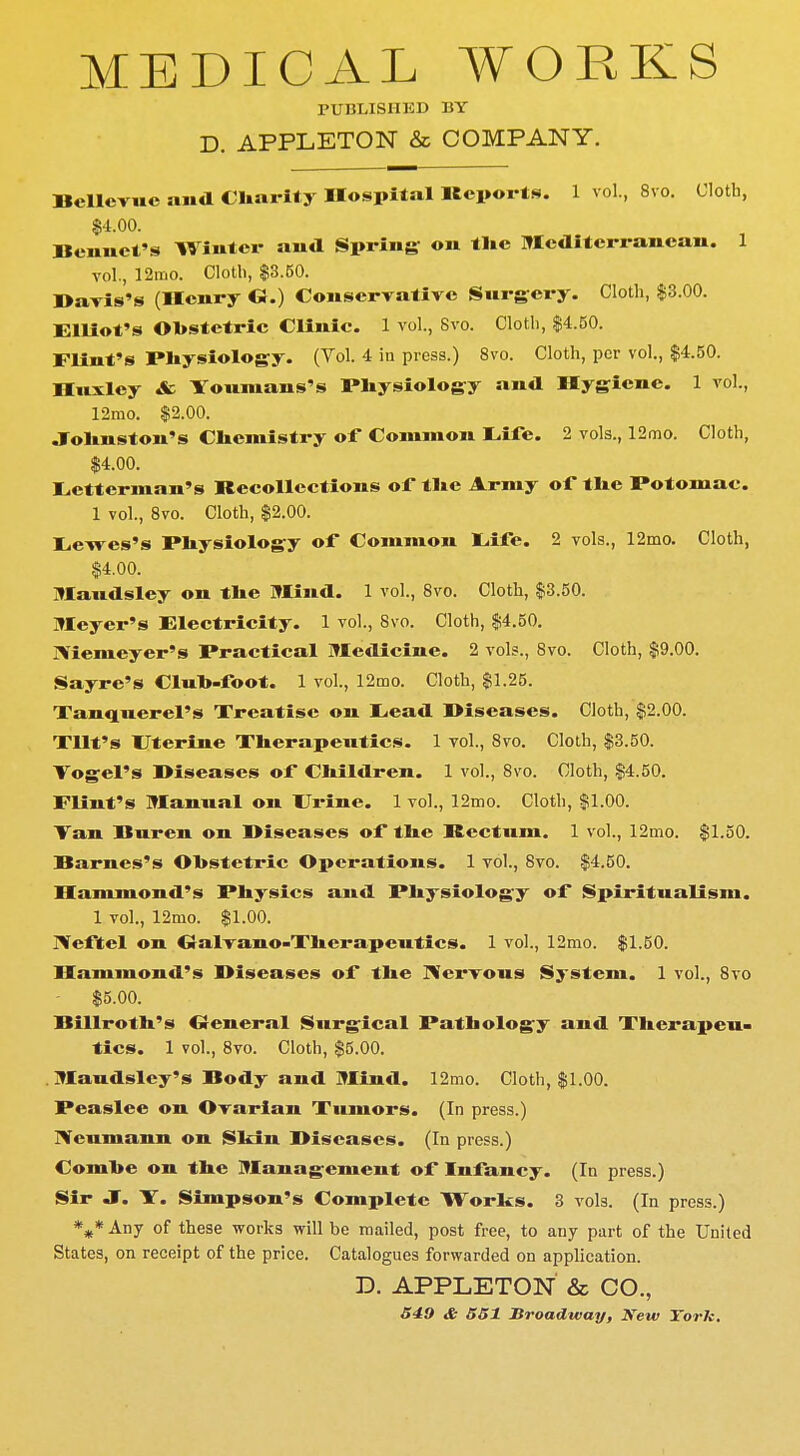MEDICAL WORKS PUBLISHED BY D. APPLETON & COMPANY. Bcllcvuc and Charity Hospital Reports. 1 vol., 8vo. Cloth, $4.00. Bcnuct's Winter aud Spring on tlie Mediterranean. 1 vol., 12mo. Cloth, $3.50. Bavis's (Henry G.) Conservative Surgery. Cloth, $3.00. Elliot's Obstetric Clinic. 1 vol., Svo. Cloth, $4.50. Flint's Physiology. (Vol. 4 in press.) 8vo. Cloth, per vol., $4.50. Huxley & Youmans's Physiology and Hygiene. 1 vol., 12rao. $2.00. Johnston's Chemistry of Common Life. 2 vols., 12mo. Cloth, $4.00. Letterman's Recollections of the Army of the Potomac. 1 vol., 8vo. Cloth, $2.00. Lewes's Physiology of Common Eife. 2 vols., 12mo. Cloth, $4.00. Maudsley on the Hind. 1 vol., Svo. Cloth, $3.50. Meyer's Electricity. 1 vol., Svo. Cloth, $4.50. Niemeyer's Practical Medicine. 2 vol?., Svo. Cloth, $9.00. Sayre's Club-foot. 1 vol., 12mo. Cloth, $1.25. Tanquerel's Treatise on Lead Biseases. Cloth, $2.00. Tilt's Uterine Therapeutics. 1 vol., 8vo. Cloth, $3.50. Vogel's Biseases of Children. 1 vol., 8vo. Cloth, $4.50. Flint's Manual on Urine. 1 vol., 12mo. Cloth, $1.00. Tan Buren on Biseases of the Rectum. 1 vol., 12mo. $1.50. Barnes's Obstetric Operations. 1 vol., Svo. $4.50. Hammond's Physics and Physiology of Spiritualism. 1 vol., 12mo. $1.00. Neftel on Galvano-Therapeutics. 1 vol., 12mo. $1.50. Hammond's Biseases of the Nervous System. 1 vol., 8vo $5.00. Billroth's General Surgical Pathology and Therapeu- tics. 1 vol., 8vo. Cloth, $5.00. Maudsley's Body and Mind. 12mo. Cloth, $1.00. Peaslee on Ovarian Tumors. (In press.) Neumann on Skin Biseases. (In press.) Combe on the Management of Infancy. (In press.) Sir J. Y. Simpson's Complete Works. 3 vols. (In press.) *** Any of these works will be mailed, post free, to any part of the United States, on receipt of the price. Catalogues forwarded on application. D. APPLETON & CO., 549 & 551 Broadway, Kew York.