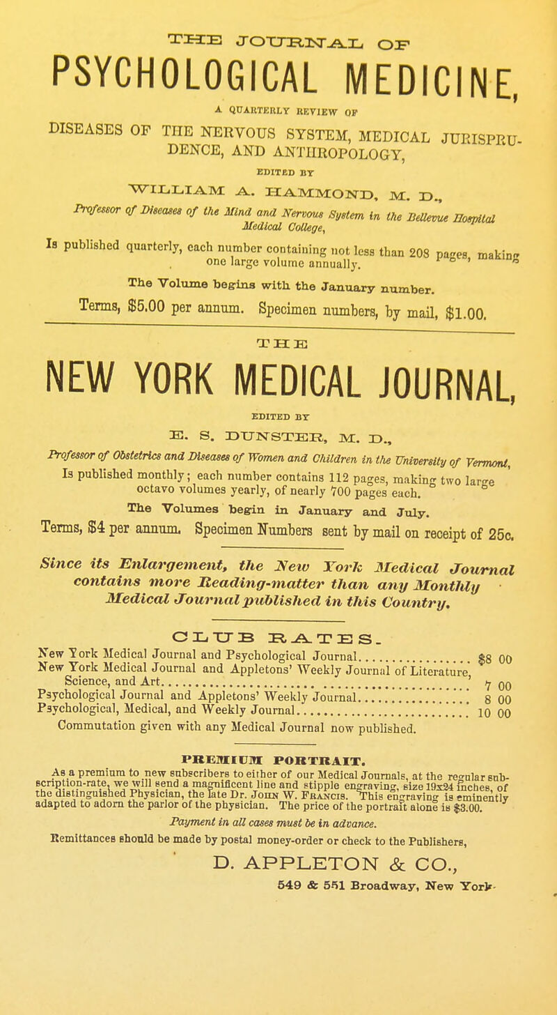 THE JOURN-AL OZF PSYCHOLOGICAL MEDICINE, A QUARTERLY REVIEW OF DISEASES OF THE NERVOUS SYSTEM, MEDICAL JUEISPRU DENCE, AND ANTHROPOLOGY, EDITED BT WILLIAM -A.. HAMMOND, M. T>., Professor of Disease* of the Mind and Nervous System in the BelleL Hospital Medical College, Is published quarterly, each number containing not less than 208 pages makin- one large volume annually. ' h The Volume begins with the January number. Terms, $5.00 per annum. Specimen numbers, by mail, $1.00. THE NEW YORK MEDICAL JOURNAL, EDITED BY E. S. DUNSTER, M. D., Professor of Obstetrics and Diseases of Women and Children in the University of Vermont, Is published monthly; each number contains 112 pages, making two lar^e octavo volumes yearly, of nearly 700 pages each. ° The Volumes begin in January and July. Terms, 854 per annum. Specimen Numbers sent by mail on receipt of 25c. Since its Enlargement, the Neiv YorJc Medical Journal contains more Heading-matter than any MontlUy Medical Journal published in this Country. CLUB RATES. New Tork Medical Journal and Psychological Journal *8 00 New York Medical Journal and Appletons' Weekly Journal of Literature Science, and Art ' tj qq Psychological Journal and Appletons' Weekly Journal.!.!.'!!.!!..!.! 8 00 Psychological, Medical, and Weekly Journal .......... 10 00 Commutation given with any Medical Journal now published. PREMIUM PORTRAIT. As a premium to new subscribers to either of our Medical Journals, at the re°-nlar snb- scnption-rate, we will send a magnificent line and stipple engraving, size 19x24 fnches of the distinguished Physician, the late Dr. John W. Francis. This eVravinn- is eminently adapted to adorn the parlor of the physician. The price of the portrait alonS is $3.00. Payment in all cases must be in advance. Remittances should be made by postal money-order or check to the Publishers, D. APPLETON & CO.,