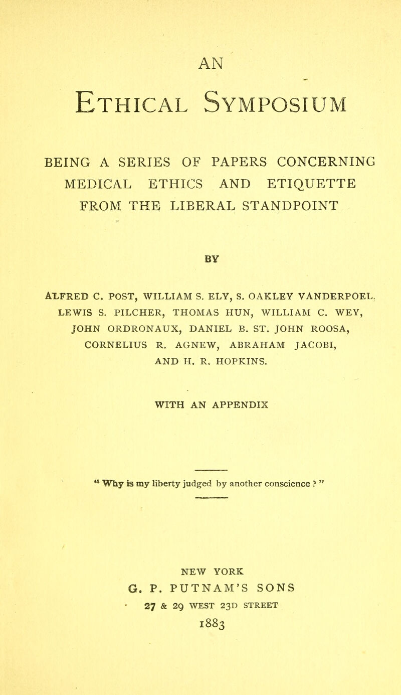 AN Ethical Symposium BEING A SERIES OF PAPERS CONCERNING MEDICAL ETHICS AND ETIQUETTE FROM THE LIBERAL STANDPOINT BY AX.FRED C. POST, WILLIAM S. ELY, S. OAKLEY VANDERPOEL. LEWIS S. PILCHER, THOMAS HUN, WILLIAM C. WEY, JOHN ORDRONAUX, DANIEL B. ST. JOHN ROOSA, CORNELIUS R. AGNEW, ABRAHAM JACOBI, AND H. R. HOPKINS. WITH AN APPENDIX 44 Why is my liberty judged by another conscience ?  NEW YORK G. P. PUTNAM'S SONS 27 & 29 WEST 23D STREET 1883