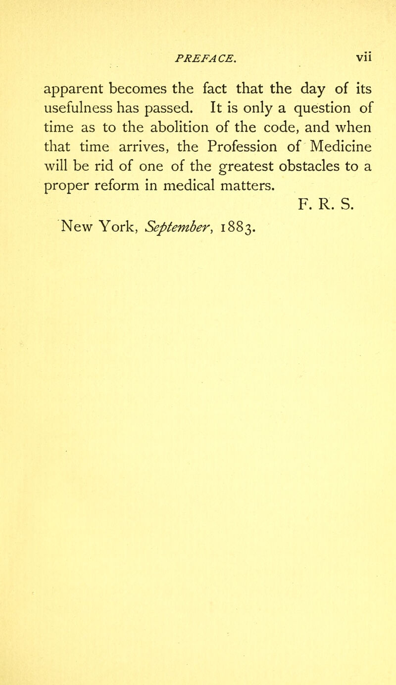 apparent becomes the fact that the day of its usefulness has passed. It is only a question of time as to the abolition of the code, and when that time arrives, the Profession of Medicine will be rid of one of the greatest obstacles to a proper reform in medical matters. F. R. S. New York, September, 1883.