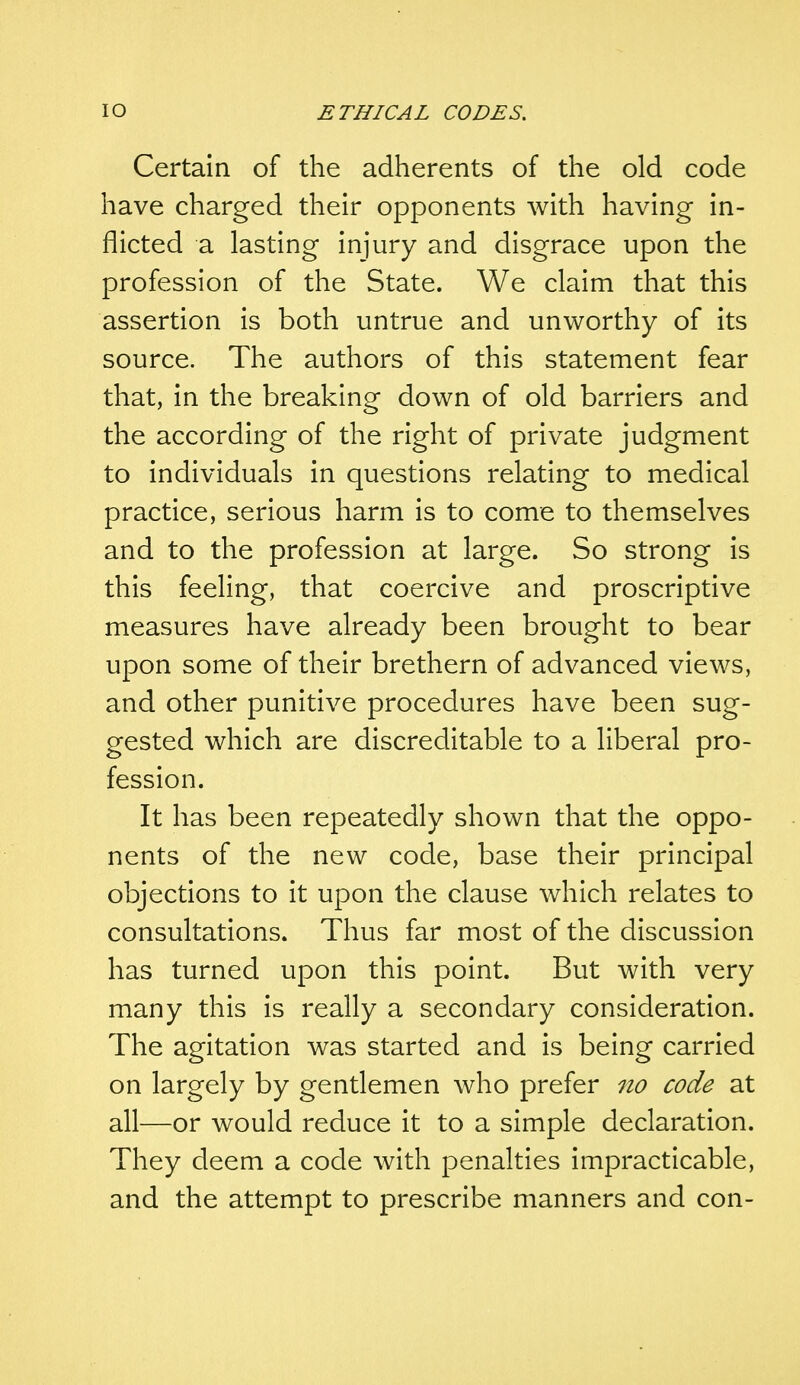 Certain of the adherents of the old code have charged their opponents with having in- flicted a lasting injury and disgrace upon the profession of the State. We claim that this assertion is both untrue and unworthy of its source. The authors of this statement fear that, in the breaking down of old barriers and the according of the right of private judgment to individuals in questions relating to medical practice, serious harm is to come to themselves and to the profession at large. So strong is this feeling, that coercive and proscriptive measures have already been brought to bear upon some of their brethern of advanced views, and other punitive procedures have been sug- gested which are discreditable to a liberal pro- fession. It has been repeatedly shown that the oppo- nents of the new code, base their principal objections to it upon the clause which relates to consultations. Thus far most of the discussion has turned upon this point. But with very many this is really a secondary consideration. The agitation was started and is being carried on largely by gentlemen who prefer no code at all—or would reduce it to a simple declaration. They deem a code with penalties impracticable, and the attempt to prescribe manners and con-