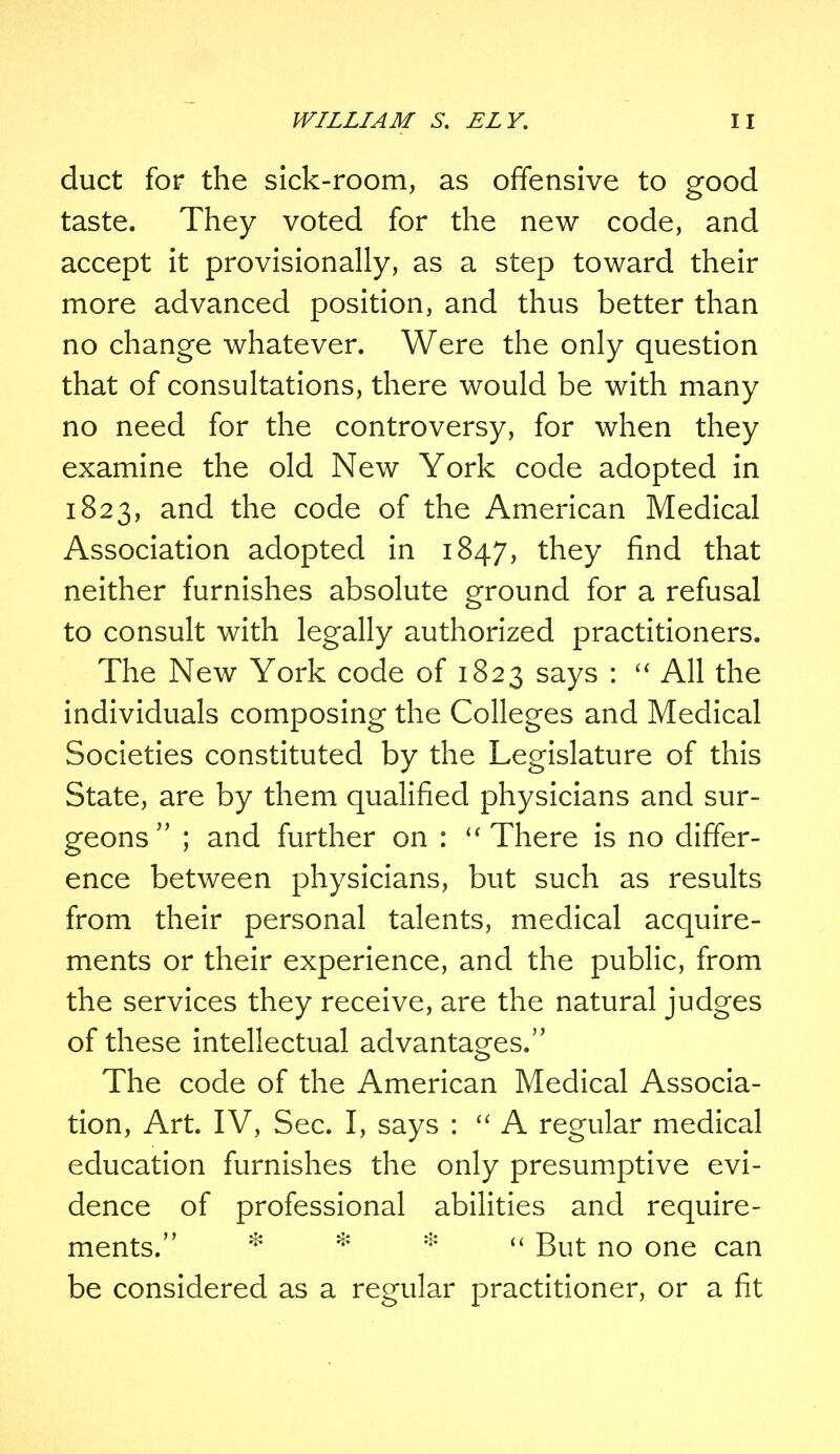 duct for the sick-room, as offensive to good taste. They voted for the new code, and accept it provisionally, as a step toward their more advanced position, and thus better than no change whatever. Were the only question that of consultations, there would be with many no need for the controversy, for when they examine the old New York code adopted in 1823, and the code of the American Medical Association adopted in 1847, they find that neither furnishes absolute ground for a refusal to consult with legally authorized practitioners. The New York code of 1823 says :  All the individuals composing the Colleges and Medical Societies constituted by the Legislature of this State, are by them qualified physicians and sur- geons  ; and further on :  There is no differ- ence between physicians, but such as results from their personal talents, medical acquire- ments or their experience, and the public, from the services they receive, are the natural judges of these intellectual advantages. The code of the American Medical Associa- tion, Art. IV, Sec. I, says :  A regular medical education furnishes the only presumptive evi- dence of professional abilities and require- ments. *  But no one can be considered as a regular practitioner, or a fit