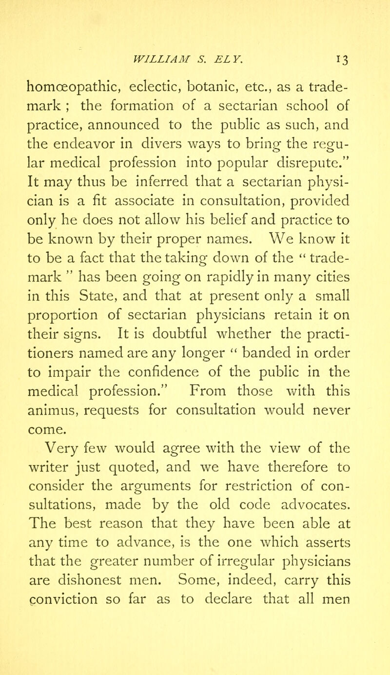 homoeopathic, eclectic, botanic, etc., as a trade- mark ; the formation of a sectarian school of practice, announced to the public as such, and the endeavor in divers ways to bring the regu- lar medical profession into popular disrepute. It may thus be inferred that a sectarian physi- cian is a fit associate in consultation, provided only he does not allow his belief and practice to be known by their proper names. We know it to be a fact that the taking down of the  trade- mark  has been going on rapidly in many cities in this State, and that at present only a small proportion of sectarian physicians retain it on their signs. It is doubtful whether the practi- tioners named are any longer  banded in order to impair the confidence of the public in the medical profession. From those with this animus, requests for consultation would never come. Very few would agree with the view of the writer just quoted, and we have therefore to consider the arguments for restriction of con- sultations, made by the old code advocates. The best reason that they have been able at any time to advance, is the one which asserts that the greater number of irregular physicians are dishonest men. Some, indeed, carry this conviction so far as to declare that all men