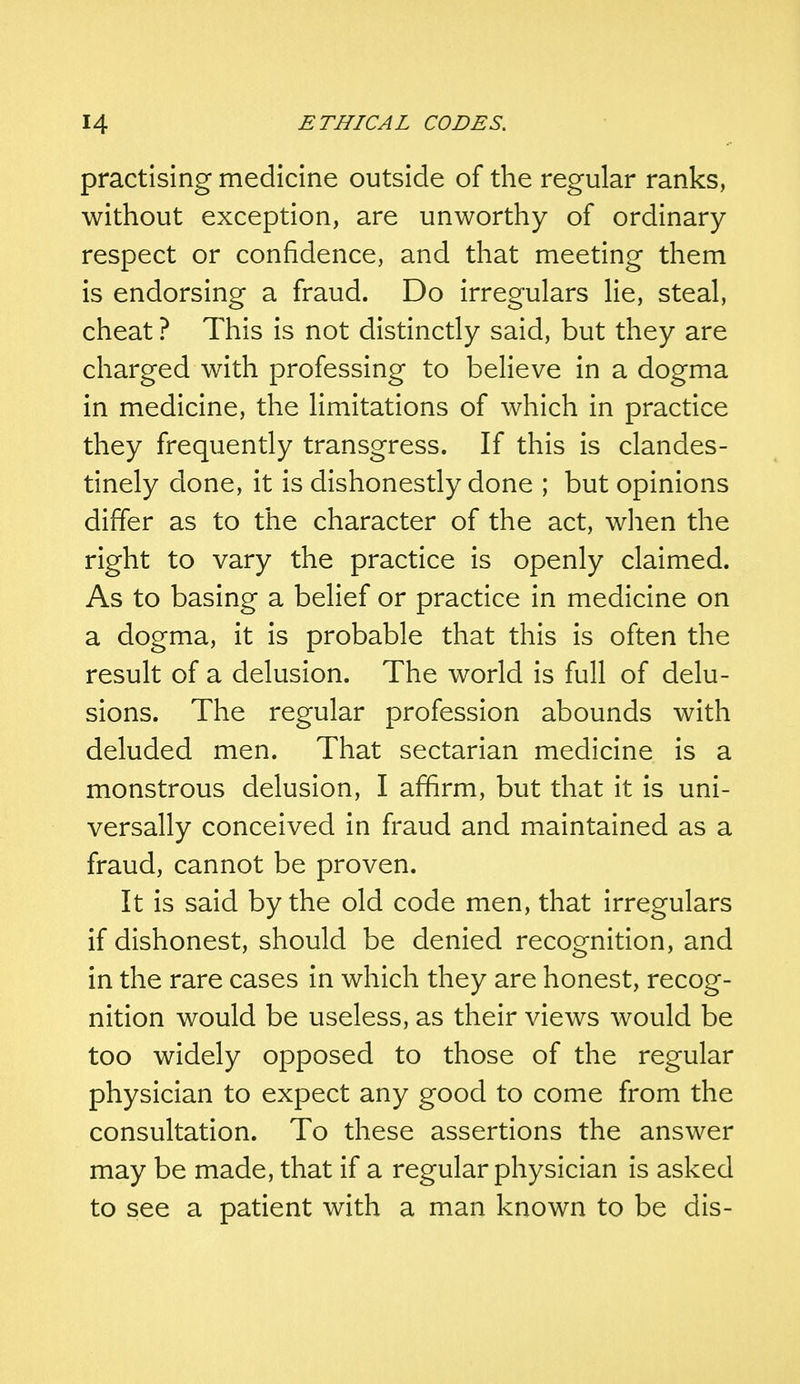 practising medicine outside of the regular ranks, without exception, are unworthy of ordinary respect or confidence, and that meeting them is endorsing a fraud. Do irregulars lie, steal, cheat ? This is not distinctly said, but they are charged with professing to believe in a dogma in medicine, the limitations of which in practice they frequently transgress. If this is clandes- tinely done, it is dishonestly done ; but opinions differ as to the character of the act, when the right to vary the practice is openly claimed. As to basing a belief or practice in medicine on a dogma, it is probable that this is often the result of a delusion. The world is full of delu- sions. The regular profession abounds with deluded men. That sectarian medicine is a monstrous delusion, I affirm, but that it is uni- versally conceived in fraud and maintained as a fraud, cannot be proven. It is said by the old code men, that irregulars if dishonest, should be denied recognition, and in the rare cases in which they are honest, recog- nition would be useless, as their views would be too widely opposed to those of the regular physician to expect any good to come from the consultation. To these assertions the answer may be made, that if a regular physician is asked to see a patient with a man known to be dis-
