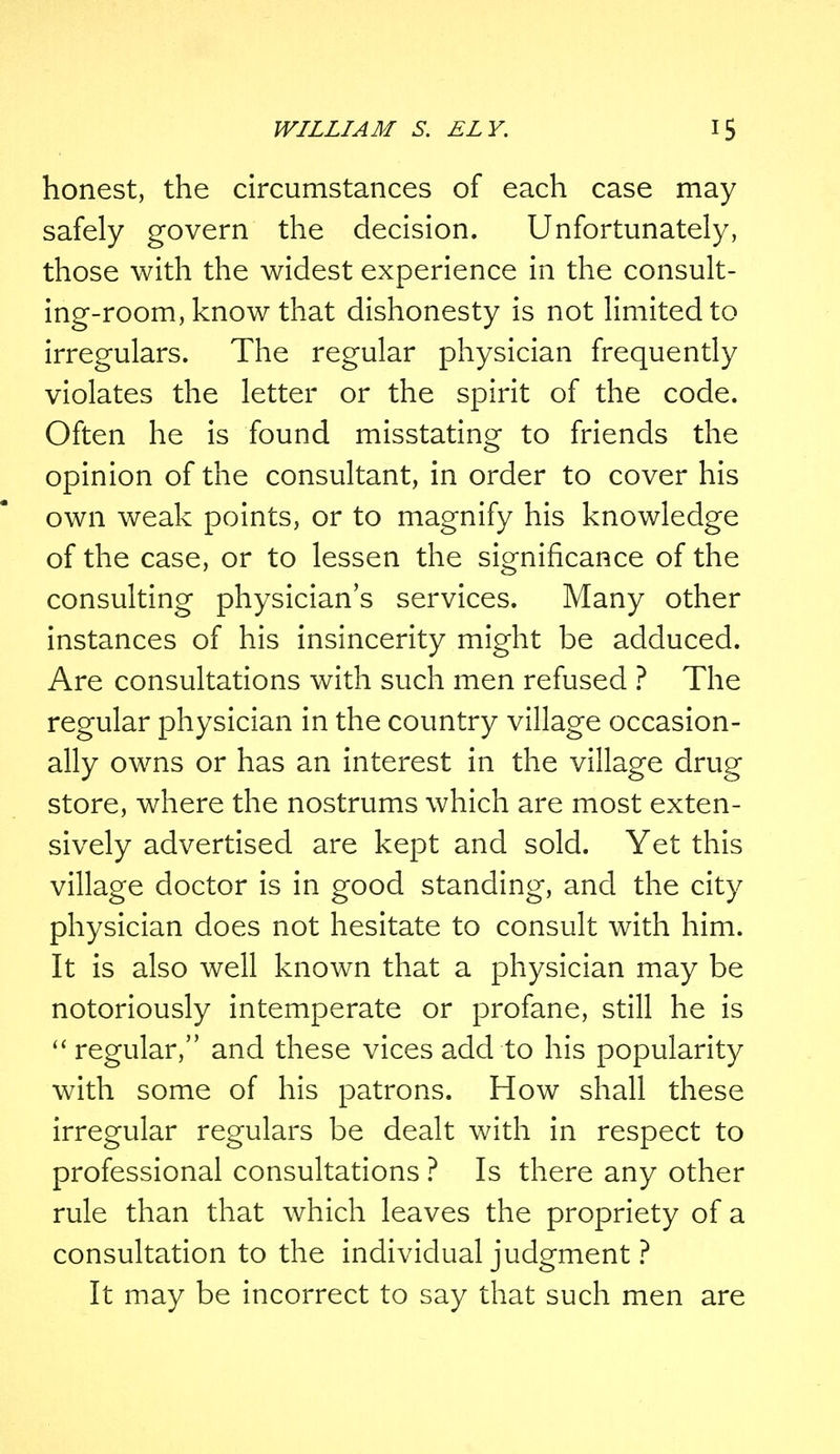 honest, the circumstances of each case may safely govern the decision. Unfortunately, those with the widest experience in the consult- ing-room, know that dishonesty is not limited to irregulars. The regular physician frequently violates the letter or the spirit of the code. Often he is found misstating to friends the opinion of the consultant, in order to cover his own weak points, or to magnify his knowledge of the case, or to lessen the significance of the consulting physician's services. Many other instances of his insincerity might be adduced. Are consultations with such men refused ? The regular physician in the country village occasion- ally owns or has an interest in the village drug store, where the nostrums which are most exten- sively advertised are kept and sold. Yet this village doctor is in good standing, and the city physician does not hesitate to consult with him. It is also well known that a physician may be notoriously intemperate or profane, still he is  regular, and these vices add to his popularity with some of his patrons. How shall these irregular regulars be dealt with in respect to professional consultations ? Is there any other rule than that which leaves the propriety of a consultation to the individual judgment ? It may be incorrect to say that such men are