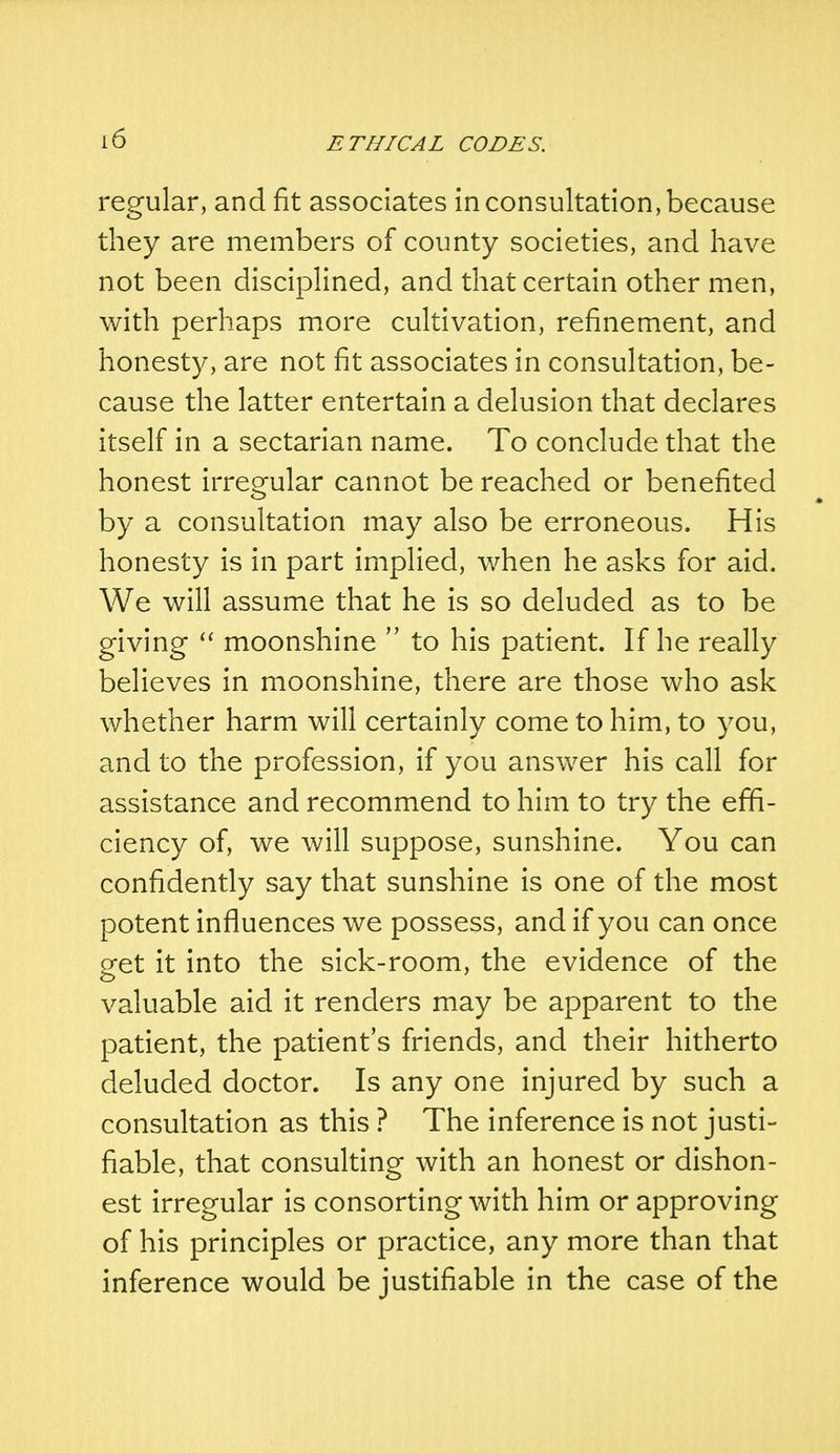 regular, and fit associates in consultation, because they are members of county societies, and have not been disciplined, and that certain other men, with perhaps more cultivation, refinement, and honesty, are not fit associates in consultation, be- cause the latter entertain a delusion that declares itself in a sectarian name. To conclude that the honest irregular cannot be reached or benefited by a consultation may also be erroneous. His honesty is in part implied, when he asks for aid. We will assume that he is so deluded as to be giving  moonshine  to his patient. If he really believes in moonshine, there are those who ask whether harm will certainly come to him, to you, and to the profession, if you answer his call for assistance and recommend to him to try the effi- ciency of, we will suppose, sunshine. You can confidently say that sunshine is one of the most potent influences we possess, and if you can once get it into the sick-room, the evidence of the valuable aid it renders may be apparent to the patient, the patient's friends, and their hitherto deluded doctor. Is any one injured by such a consultation as this ? The inference is not justi- fiable, that consulting with an honest or dishon- est irregular is consorting with him or approving of his principles or practice, any more than that inference would be justifiable in the case of the