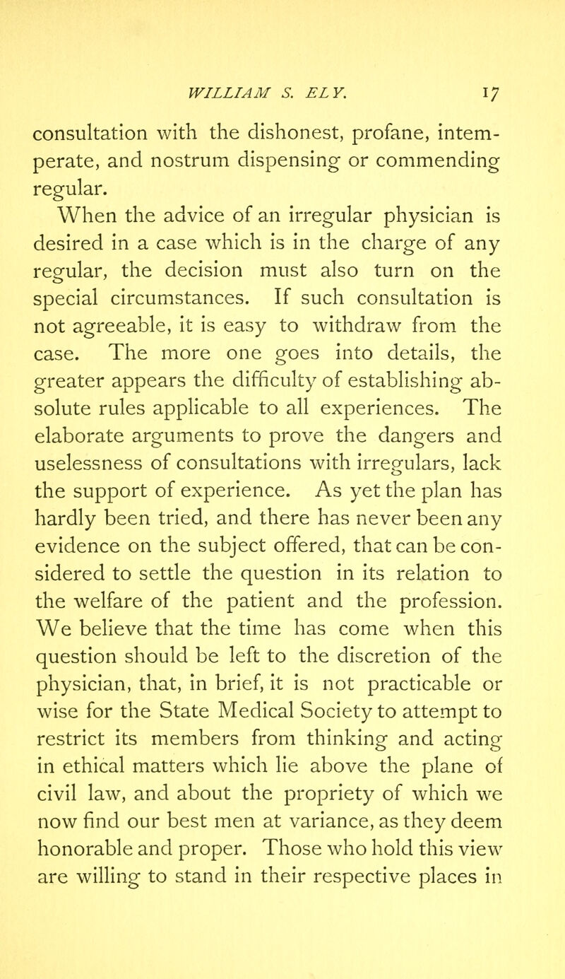 consultation with the dishonest, profane, intem- perate, and nostrum dispensing or commending regular. When the advice of an irregular physician is desired in a case which is in the charge of any regular, the decision must also turn on the special circumstances. If such consultation is not agreeable, it is easy to withdraw from the case. The more one goes into details, the greater appears the difficulty of establishing ab- solute rules applicable to all experiences. The elaborate arguments to prove the dangers and uselessness of consultations with irregulars, lack the support of experience. As yet the plan has hardly been tried, and there has never been any evidence on the subject offered, that can be con- sidered to settle the question in its relation to the welfare of the patient and the profession. We believe that the time has come when this question should be left to the discretion of the physician, that, in brief, it is not practicable or wise for the State Medical Society to attempt to restrict its members from thinking and acting in ethical matters which lie above the plane of civil law, and about the propriety of which we now find our best men at variance, as they deem honorable and proper. Those who hold this view are willing to stand in their respective places in